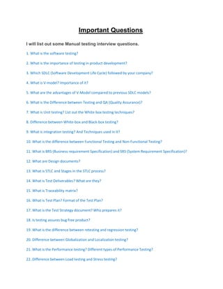 Important Questions
I will list out some Manual testing interview questions.
1. What is the software testing?
2. What is the importance of testing in product development?
3. Which SDLC (Software Development Life Cycle) followed by your company?
4. What is V-model? Importance of it?
5. What are the advantages of V-Model compared to previous SDLC models?
6. What is the Difference between Testing and QA (Quality Assurance)?
7. What is Unit testing? List out the White-box testing techniques?
8. Difference between White-box and Black-box testing?
9. What is integration testing? And Techniques used in it?
10. What is the difference between Functional Testing and Non-Functional Testing?
11. What is BRS (Business requirement Specification) and SRS (System Requirement Specification)?
12. What are Design documents?
13. What is STLC and Stages in the STLC process?
14. What is Test Deliverables? What are they?
15. What is Traceability matrix?
16. What is Test Plan? Format of the Test Plan?
17. What is the Test Strategy document? Who prepares it?
18. Is testing assures bug free product?
19. What is the difference between retesting and regression testing?
20. Difference between Globalization and Localization testing?
21. What is the Performance testing? Different types of Performance Testing?
22. Difference between Load testing and Stress testing?
 