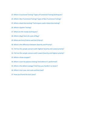 23. What is Functional Testing? Types of Functional Testing techniques?
24. What is Non-Functional Testing? Types of Non-Functional Testing?
25. What is black-box testing? Techniques used in black-box testing?
26. What is System Testing?
27. What are the review techniques?
28. What is Bug? And Life-cycle of Bug?
29. What are Entry Criteria and Exit Criteria?
30. What is the difference between Severity and Priority?
31. Tell me the sample scenario with Highest Severity and Lowest priority?
32. Tell me the sample scenario with Lowest Severity and Highest priority?
33. What is show-stopper?
34. What is User Acceptance testing? And where it’s performed?
35. What is the defect Leakage? And how you handle it as tester?
36. What is test-case, test suite and test-bed?
37. How you frame the test cases?
 