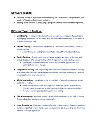 Software Testing:-
 Software testing is a process used to identify the correctness, completeness, and
quality of developed computer software.
 Testing is the process of executing a program with the intention of finding errors.
Different Type of Testing:-
 Unit testing: - Testing of individual software components or modules. Typically done
by the programmer and not by testers, as it requires detailed knowledge of the internal
program design and code.
 Smoke Testing: - Smoke testing also known as “Build verification testing” is type of
software testing.
 Smoke testing is a testing technique that is inspired from hardware testing.
 Sanity Testing: - Testing to determine if a new software version is performing well
enough to accept it for a major testing effort. It is performed by the testing teams.
 A Sanity test is used to determine a small section of the application is still
working after a minor change.
 Integration Testing: - Testing of integrated modules to verify combined functionality
after integration. Modules are typically code modules, individual applications, client and
server applications on a network, etc
 White box testing: - knowledge of the internal logic of an application’s code. Known
as Glass box Testing.
 Internal software and code working should be known for this type of testing.
Tests are based on coverage of code statements, branches, paths, conditions.
 The other name is glass box testing, clear box testing.
 Black box testing: - Internal system design is not considered in this type of testing.
Tests are based on requirements and functionality.
 User Acceptance: - Normally this type of testing is done to verify if system meets the
customer specified requirements. User or customers do this testing to determine
whether to accept application.
 
