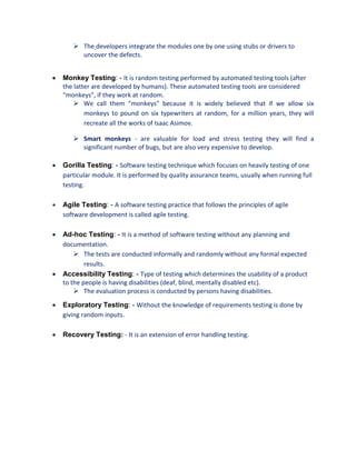  The developers integrate the modules one by one using stubs or drivers to
uncover the defects.
 Monkey Testing: - It is random testing performed by automated testing tools (after
the latter are developed by humans). These automated testing tools are considered
"monkeys", if they work at random.
 We call them "monkeys" because it is widely believed that if we allow six
monkeys to pound on six typewriters at random, for a million years, they will
recreate all the works of Isaac Asimov.
 Smart monkeys - are valuable for load and stress testing they will find a
significant number of bugs, but are also very expensive to develop.
 Gorilla Testing: - Software testing technique which focuses on heavily testing of one
particular module. It is performed by quality assurance teams, usually when running full
testing.
 Agile Testing: - A software testing practice that follows the principles of agile
software development is called agile testing.
 Ad-hoc Testing: - It is a method of software testing without any planning and
documentation.
 The tests are conducted informally and randomly without any formal expected
results.
 Accessibility Testing: - Type of testing which determines the usability of a product
to the people is having disabilities (deaf, blind, mentally disabled etc).
 The evaluation process is conducted by persons having disabilities.
 Exploratory Testing: - Without the knowledge of requirements testing is done by
giving random inputs.
 Recovery Testing: - It is an extension of error handling testing.
 
