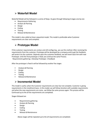  Waterfall Model
Waterfall Model will be followed in a series of Steps. Its goes through following 6 stages one by one
 Requirements Gathering
 Analysis & Planning
 Design
 Coding
 Testing
 Release & Maintenance
This model is also called as linear sequential model. This model is preferable when Customer
requirements are clear and complete.
 Prototype Model
If the customer requirements are unclear and still configuring...we use this method. After receiving the
requirements from the customer, Prototype will be developed by a company and to get the feedback,
will sends it to the customer. Depends upon the customer feedback, we will revert back him with new
Prototype. Until the final prototype is fixed, we continue the same Process.
Requirements gathering-->Develop Prototype-->Feedback
After the prototype is fixed it will be followed by another five stages
 Analysis & Planning
 Design
 Coding
 Testing
 Release & Maintenance
 Incremental Model
This model is useful, when the Customer requirements are clear but not complete. Customer is giving
requirements in the installment basis. In this model, we will follow iteration with available requirements
and when the new requirements are come...we follow the same process again. This process will be
Continued up to the all the requirements are completed.
Stages followed are
 Requirements gathering
 Analysis & Planning
 Design
 Coding
 Testing
 Release & Maintenance
Above stages will be repeated up to the all requirements are completed.
 