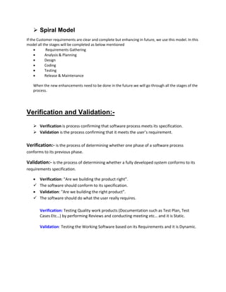  Spiral Model
If the Customer requirements are clear and complete but enhancing in future, we use this model. In this
model all the stages will be completed as below mentioned
 Requirements Gathering
 Analysis & Planning
 Design
 Coding
 Testing
 Release & Maintenance
When the new enhancements need to be done in the future.we will go through all the stages of the
process.
Verification and Validation:-
 Verification is process confirming that software process meets its specification.
 Validation is the process confirming that it meets the user’s requirement.
Verification:- is the process of determining whether one phase of a software process
conforms to its previous phase.
Validation:- is the process of determining whether a fully developed system conforms to its
requirements specification.
 Verification: "Are we building the product right”.
 The software should conform to its specification.
 Validation: "Are we building the right product”.
 The software should do what the user really requires.
Verification: Testing Quality work products (Documentation such as Test Plan, Test
Cases Etc…) by performing Reviews and conducting meeting etc… and it is Static.
Validation: Testing the Working Software based on its Requirements and it is Dynamic.
 