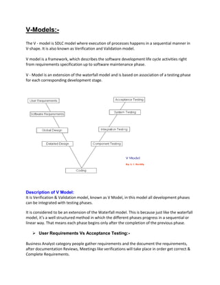 V-Models:-
The V - model is SDLC model where execution of processes happens in a sequential manner in
V-shape. It is also known as Verification and Validation model.
V model is a framework, which describes the software development life cycle activities right
from requirements specification up to software maintenance phase.
V - Model is an extension of the waterfall model and is based on association of a testing phase
for each corresponding development stage.
Description of V Model:
It is Verification & Validation model, known as V Model, in this model all development phases
can be integrated with testing phases.
It is considered to be an extension of the Waterfall model. This is because just like the waterfall
model, it’s a well structured method in which the different phases progress in a sequential or
linear way. That means each phase begins only after the completion of the previous phase.
 User Requirements Vs Acceptance Testing:-
Business Analyst category people gather requirements and the document the requirements,
after documentation Reviews, Meetings like verifications will take place in order get correct &
Complete Requirements.
 