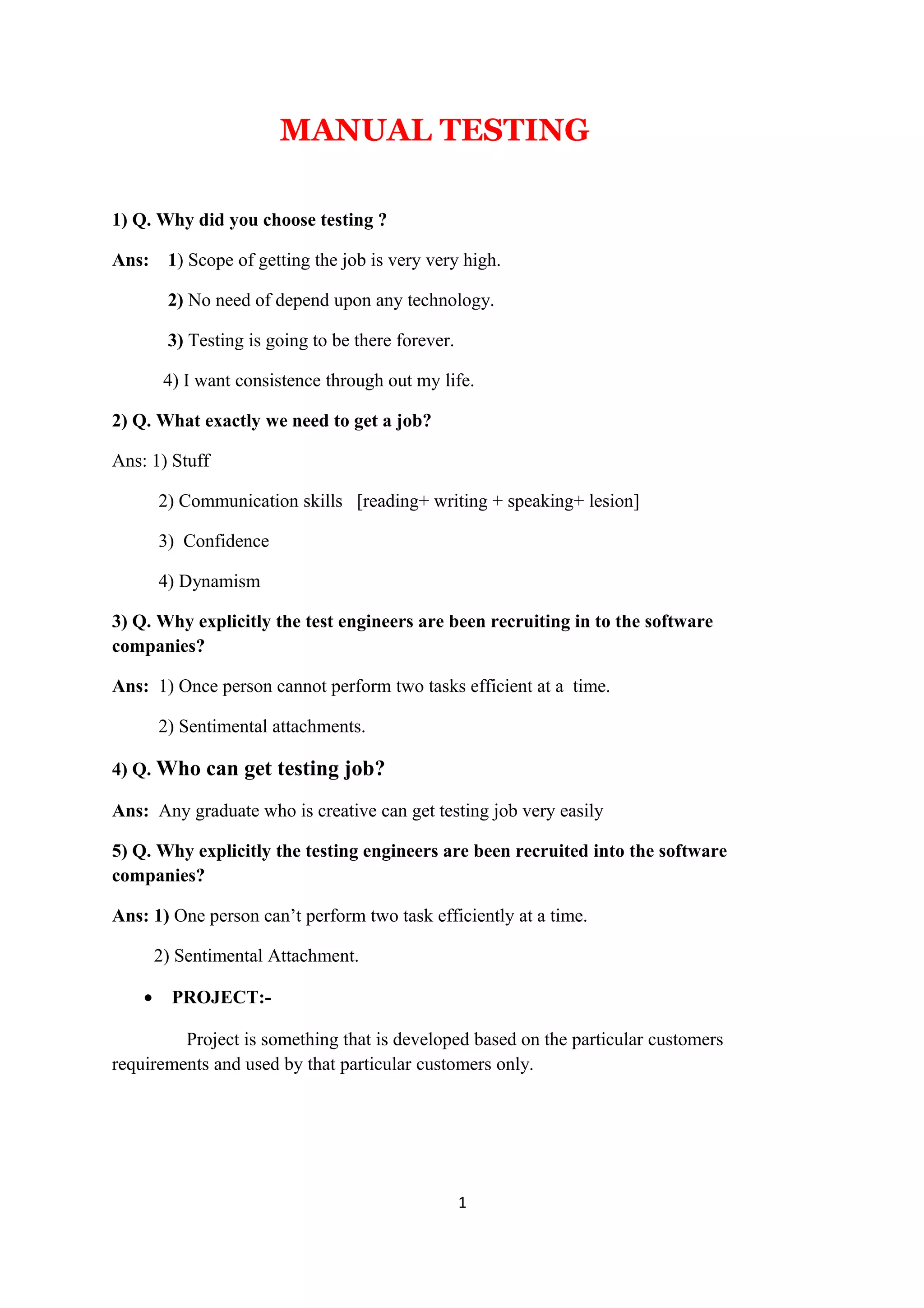 MANUAL TESTING 1) Q. Why did you choose testing ? Ans: 1) Scope of getting the job is very very high. 2) No need of depend upon any technology. 3) Testing is going to be there forever. 4) I want consistence through out my life. 2) Q. What exactly we need to get a job? Ans: 1) Stuff 2) Communication skills [reading+ writing + speaking+ lesion] 3) Confidence 4) Dynamism 3) Q. Why explicitly the test engineers are been recruiting in to the software companies? Ans: 1) Once person cannot perform two tasks efficient at a time. 2) Sentimental attachments. 4) Q. Who can get testing job? Ans: Any graduate who is creative can get testing job very easily 5) Q. Why explicitly the testing engineers are been recruited into the software companies? Ans: 1) One person can’t perform two task efficiently at a time. 2) Sentimental Attachment. • PROJECT:- Project is something that is developed based on the particular customers requirements and used by that particular customers only. 1 