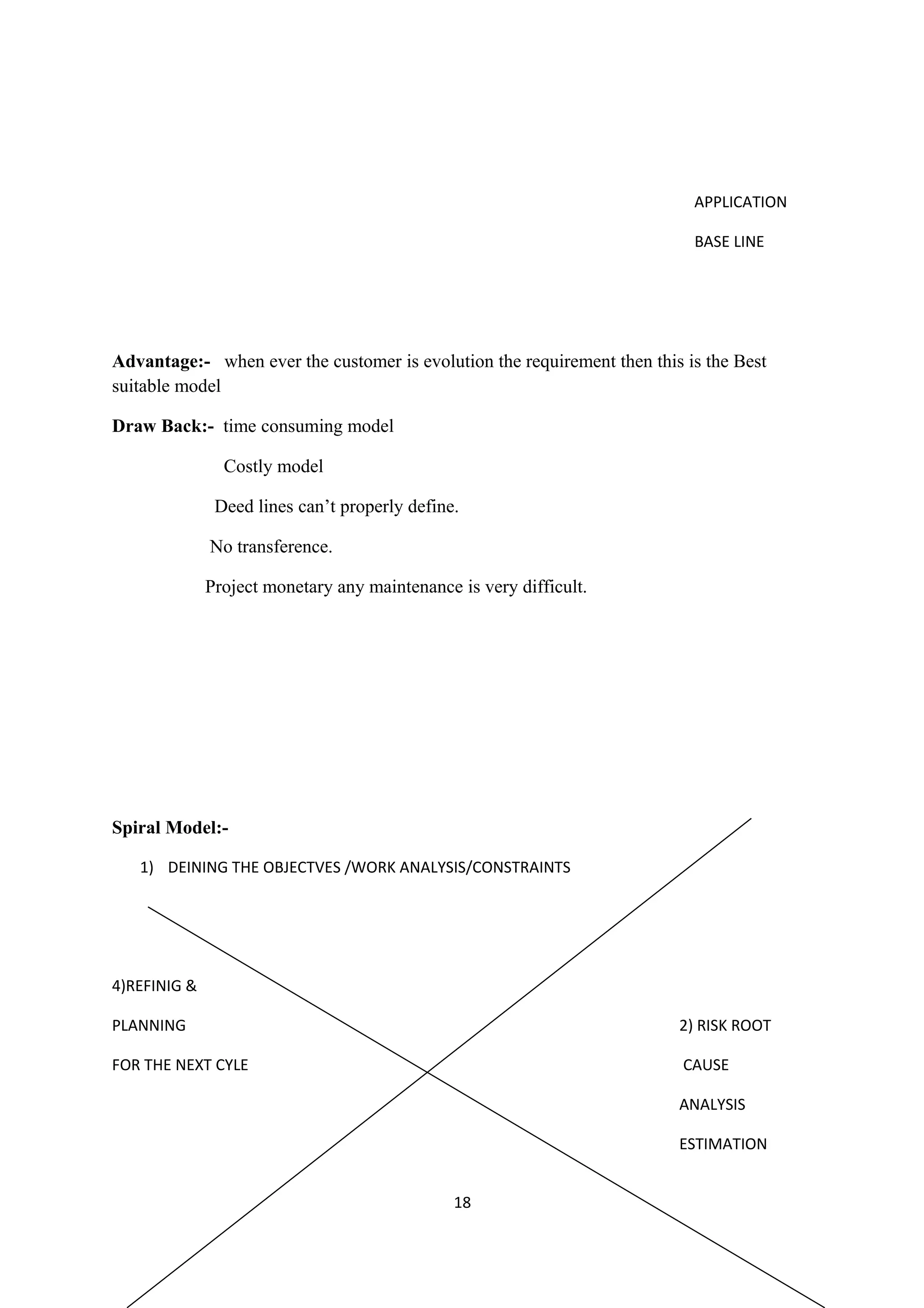 APPLICATION BASE LINE Advantage:- when ever the customer is evolution the requirement then this is the Best suitable model Draw Back:- time consuming model Costly model Deed lines can’t properly define. No transference. Project monetary any maintenance is very difficult. Spiral Model:- 1) DEINING THE OBJECTVES /WORK ANALYSIS/CONSTRAINTS 4)REFINIG & PLANNING 2) RISK ROOT FOR THE NEXT CYLE CAUSE ANALYSIS ESTIMATION 18 