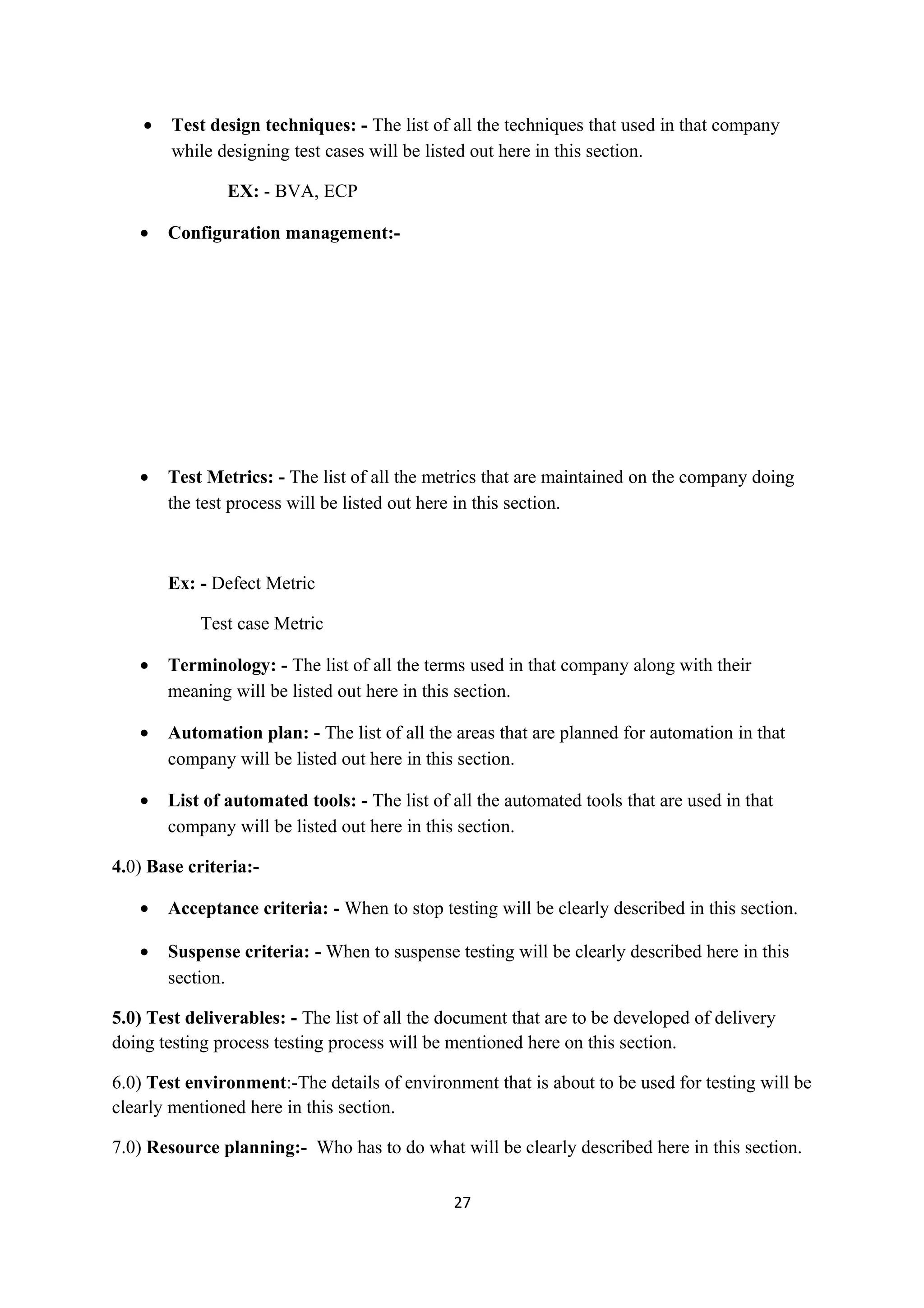 • Test design techniques: - The list of all the techniques that used in that company while designing test cases will be listed out here in this section. EX: - BVA, ECP • Configuration management:- • Test Metrics: - The list of all the metrics that are maintained on the company doing the test process will be listed out here in this section. Ex: - Defect Metric Test case Metric • Terminology: - The list of all the terms used in that company along with their meaning will be listed out here in this section. • Automation plan: - The list of all the areas that are planned for automation in that company will be listed out here in this section. • List of automated tools: - The list of all the automated tools that are used in that company will be listed out here in this section. 4.0) Base criteria:- • Acceptance criteria: - When to stop testing will be clearly described in this section. • Suspense criteria: - When to suspense testing will be clearly described here in this section. 5.0) Test deliverables: - The list of all the document that are to be developed of delivery doing testing process testing process will be mentioned here on this section. 6.0) Test environment:-The details of environment that is about to be used for testing will be clearly mentioned here in this section. 7.0) Resource planning:- Who has to do what will be clearly described here in this section. 27 