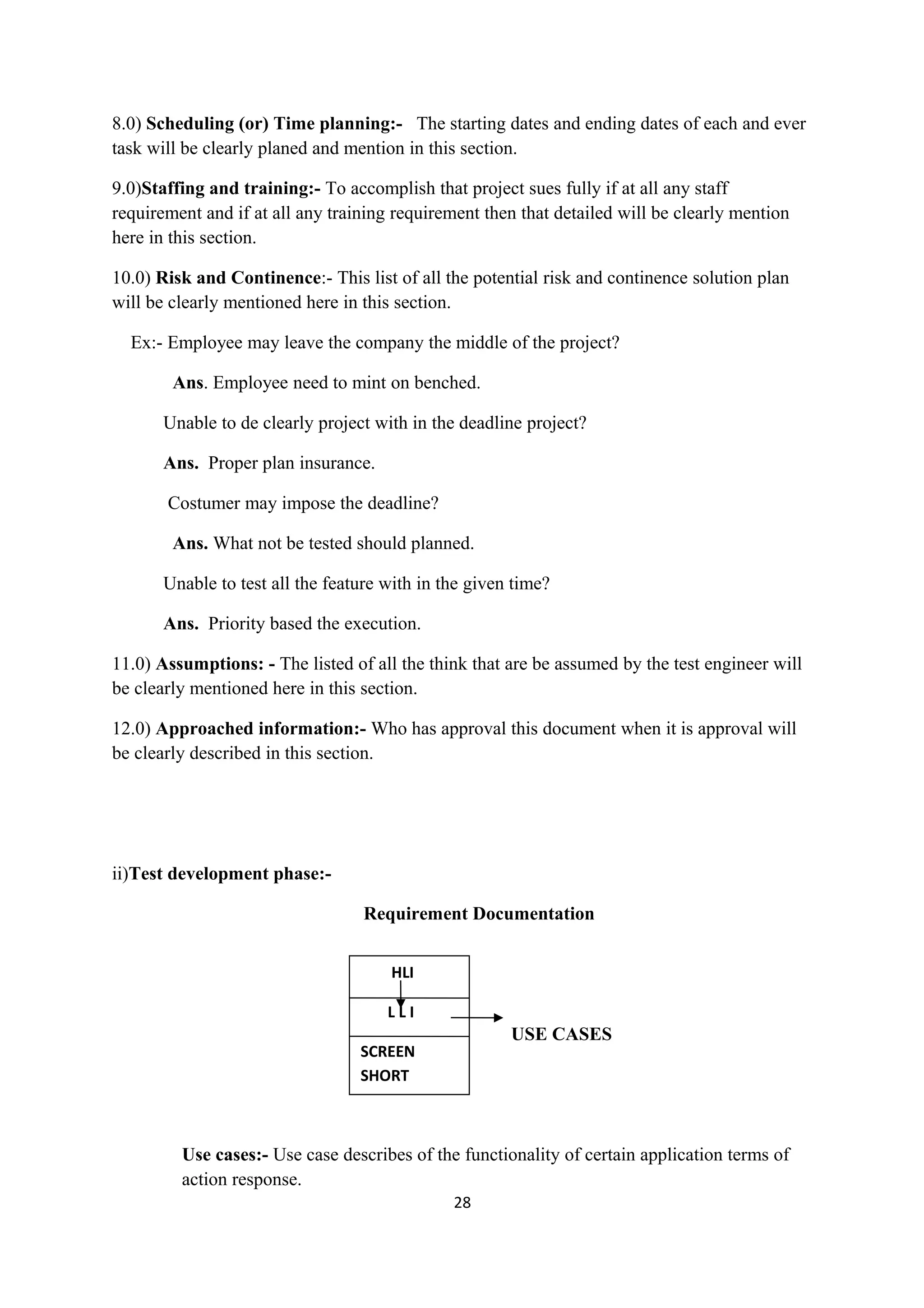 8.0) Scheduling (or) Time planning:- The starting dates and ending dates of each and ever task will be clearly planed and mention in this section. 9.0)Staffing and training:- To accomplish that project sues fully if at all any staff requirement and if at all any training requirement then that detailed will be clearly mention here in this section. 10.0) Risk and Continence:- This list of all the potential risk and continence solution plan will be clearly mentioned here in this section. Ex:- Employee may leave the company the middle of the project? Ans. Employee need to mint on benched. Unable to de clearly project with in the deadline project? Ans. Proper plan insurance. Costumer may impose the deadline? Ans. What not be tested should planned. Unable to test all the feature with in the given time? Ans. Priority based the execution. 11.0) Assumptions: - The listed of all the think that are be assumed by the test engineer will be clearly mentioned here in this section. 12.0) Approached information:- Who has approval this document when it is approval will be clearly described in this section. ii)Test development phase:- Requirement Documentation L USE CASES Use cases:- Use case describes of the functionality of certain application terms of action response. 28 HLI L L I SCREEN SHORT 