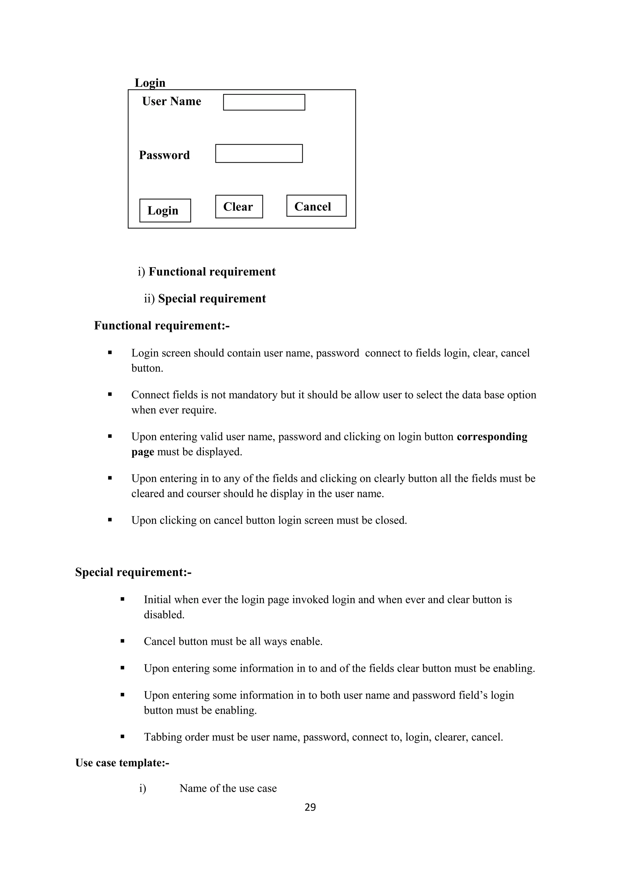 Login i) Functional requirement ii) Special requirement Functional requirement:-  Login screen should contain user name, password connect to fields login, clear, cancel button.  Connect fields is not mandatory but it should be allow user to select the data base option when ever require.  Upon entering valid user name, password and clicking on login button corresponding page must be displayed.  Upon entering in to any of the fields and clicking on clearly button all the fields must be cleared and courser should he display in the user name.  Upon clicking on cancel button login screen must be closed. Special requirement:-  Initial when ever the login page invoked login and when ever and clear button is disabled.  Cancel button must be all ways enable.  Upon entering some information in to and of the fields clear button must be enabling.  Upon entering some information in to both user name and password field’s login button must be enabling.  Tabbing order must be user name, password, connect to, login, clearer, cancel. Use case template:- i) Name of the use case 29 User Name Password Login Clear Cancel 