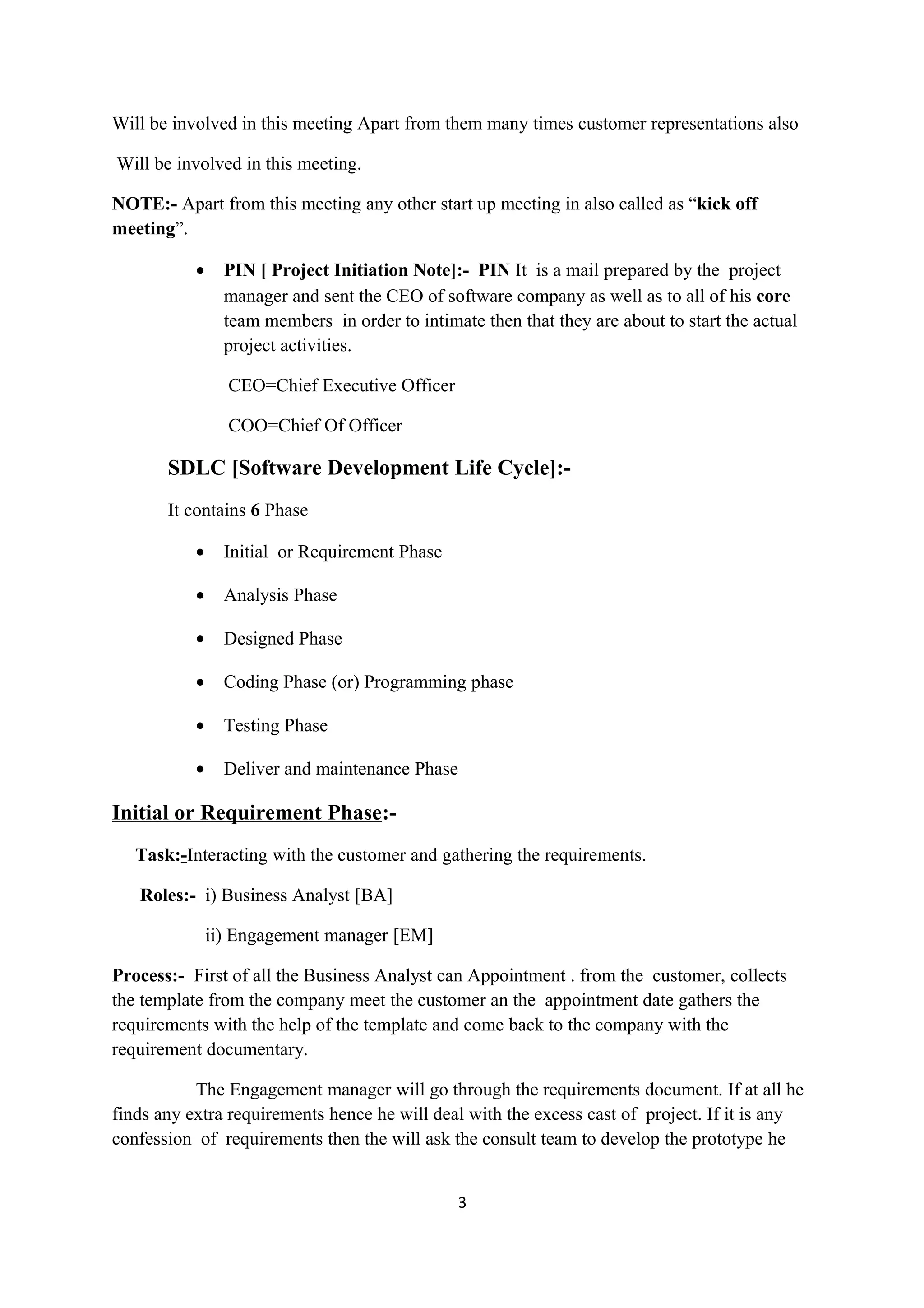 Will be involved in this meeting Apart from them many times customer representations also Will be involved in this meeting. NOTE:- Apart from this meeting any other start up meeting in also called as “kick off meeting”. • PIN [ Project Initiation Note]:- PIN It is a mail prepared by the project manager and sent the CEO of software company as well as to all of his core team members in order to intimate then that they are about to start the actual project activities. CEO=Chief Executive Officer COO=Chief Of Officer SDLC [Software Development Life Cycle]:- It contains 6 Phase • Initial or Requirement Phase • Analysis Phase • Designed Phase • Coding Phase (or) Programming phase • Testing Phase • Deliver and maintenance Phase Initial or Requirement Phase:- Task:-Interacting with the customer and gathering the requirements. Roles:- i) Business Analyst [BA] ii) Engagement manager [EM] Process:- First of all the Business Analyst can Appointment . from the customer, collects the template from the company meet the customer an the appointment date gathers the requirements with the help of the template and come back to the company with the requirement documentary. The Engagement manager will go through the requirements document. If at all he finds any extra requirements hence he will deal with the excess cast of project. If it is any confession of requirements then the will ask the consult team to develop the prototype he 3 