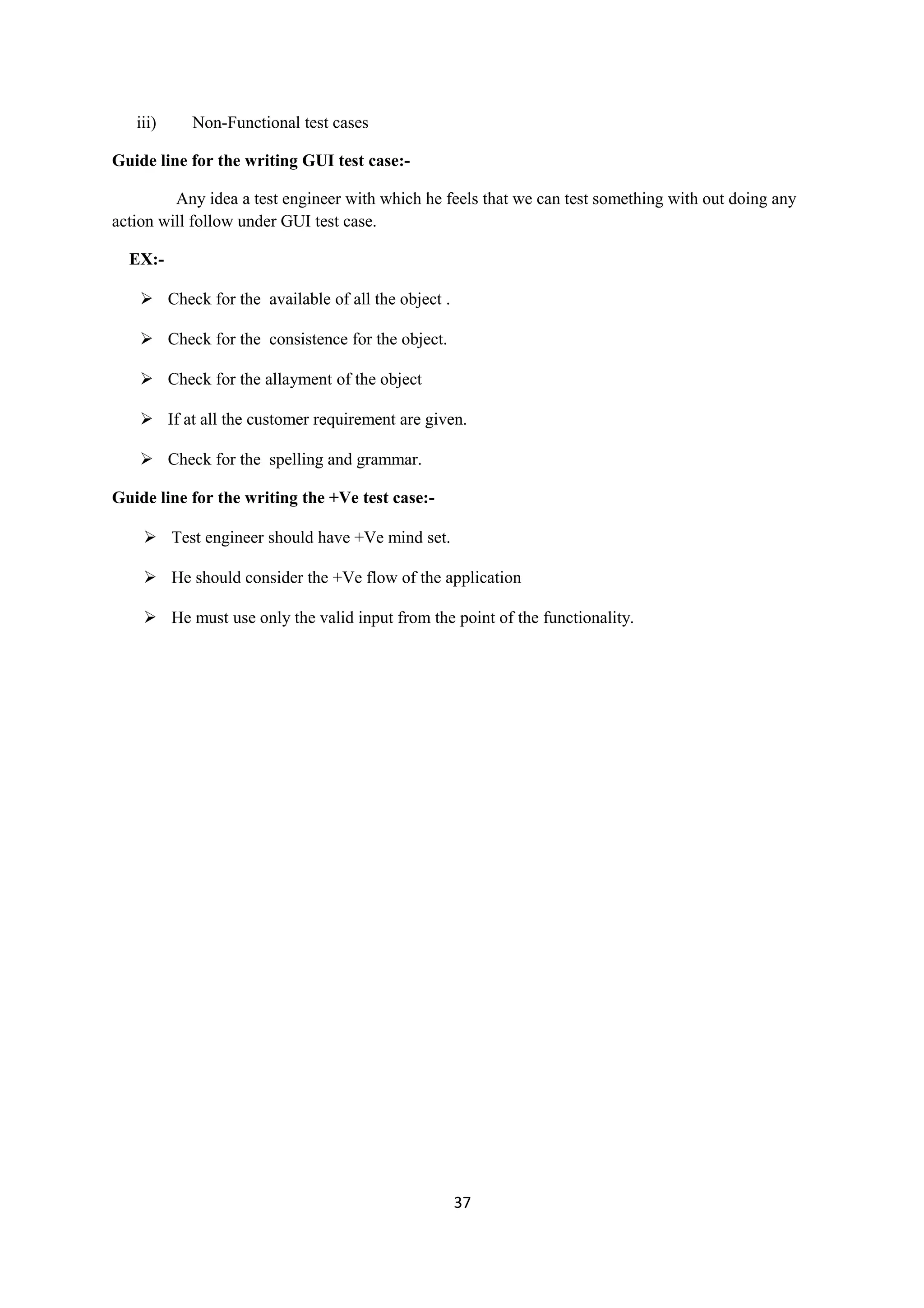iii) Non-Functional test cases Guide line for the writing GUI test case:- Any idea a test engineer with which he feels that we can test something with out doing any action will follow under GUI test case. EX:-  Check for the available of all the object .  Check for the consistence for the object.  Check for the allayment of the object  If at all the customer requirement are given.  Check for the spelling and grammar. Guide line for the writing the +Ve test case:-  Test engineer should have +Ve mind set.  He should consider the +Ve flow of the application  He must use only the valid input from the point of the functionality. 37 
