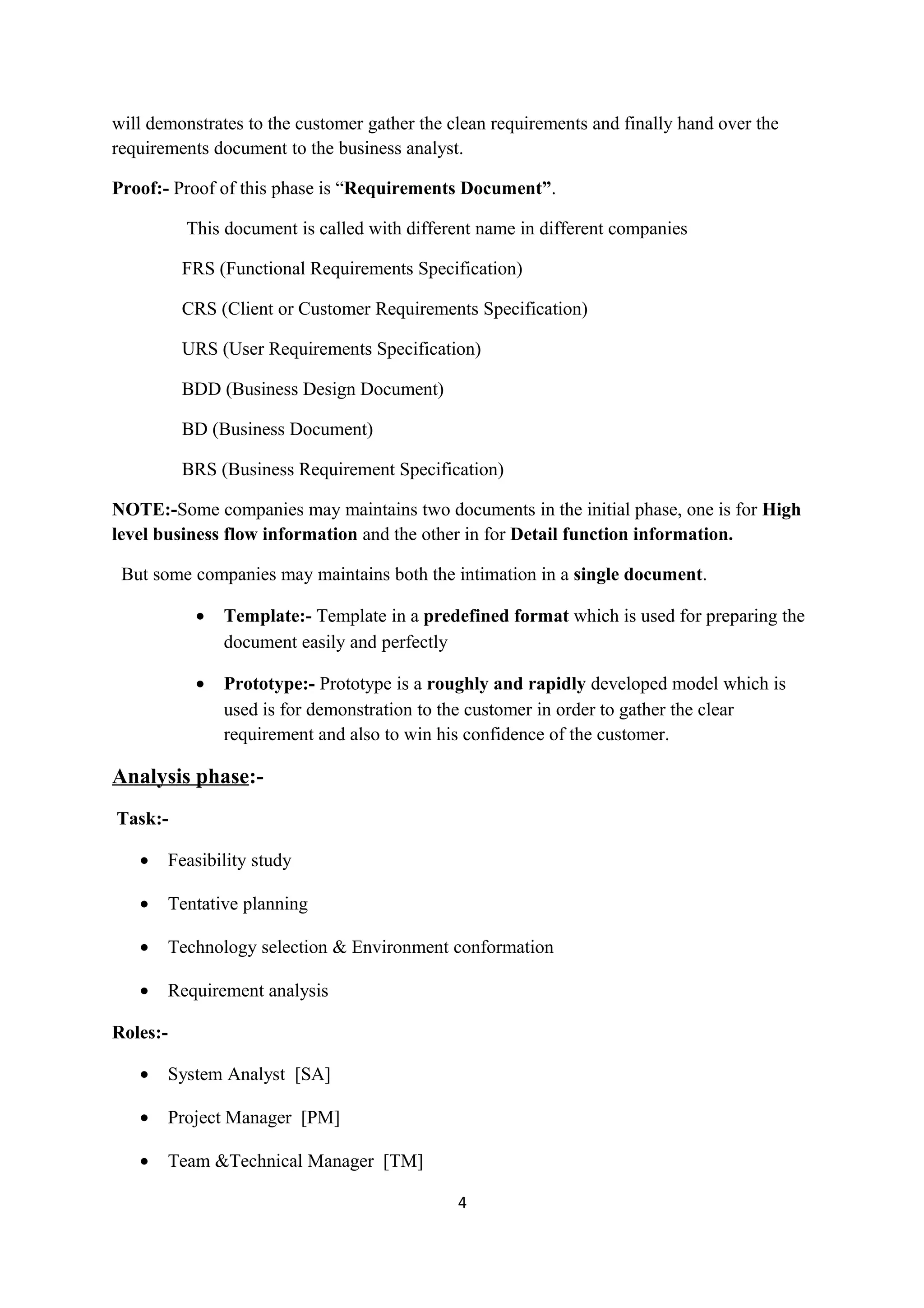 will demonstrates to the customer gather the clean requirements and finally hand over the requirements document to the business analyst. Proof:- Proof of this phase is “Requirements Document”. This document is called with different name in different companies FRS (Functional Requirements Specification) CRS (Client or Customer Requirements Specification) URS (User Requirements Specification) BDD (Business Design Document) BD (Business Document) BRS (Business Requirement Specification) NOTE:-Some companies may maintains two documents in the initial phase, one is for High level business flow information and the other in for Detail function information. But some companies may maintains both the intimation in a single document. • Template:- Template in a predefined format which is used for preparing the document easily and perfectly • Prototype:- Prototype is a roughly and rapidly developed model which is used is for demonstration to the customer in order to gather the clear requirement and also to win his confidence of the customer. Analysis phase:- Task:- • Feasibility study • Tentative planning • Technology selection & Environment conformation • Requirement analysis Roles:- • System Analyst [SA] • Project Manager [PM] • Team &Technical Manager [TM] 4 