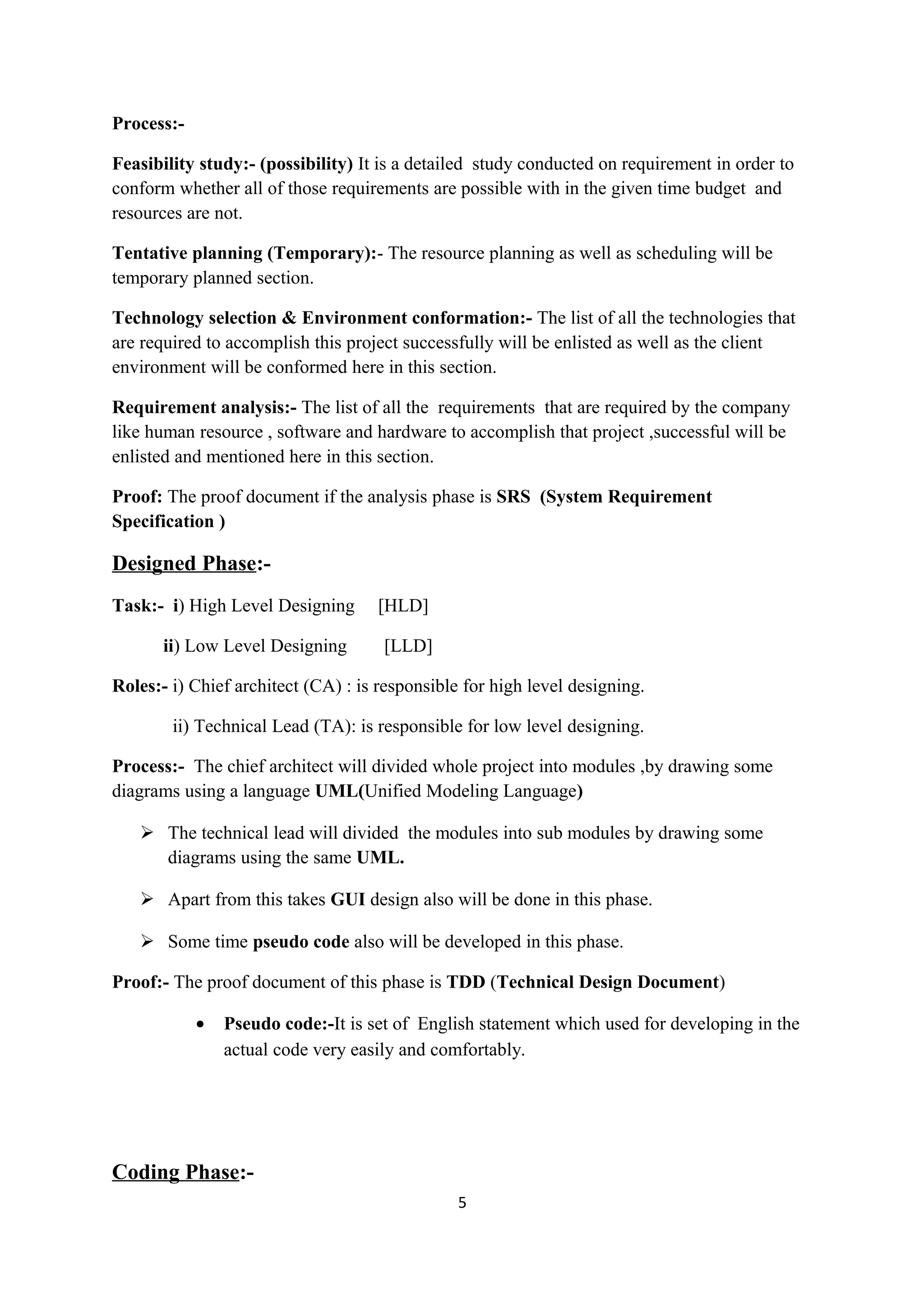 Process:- Feasibility study:- (possibility) It is a detailed study conducted on requirement in order to conform whether all of those requirements are possible with in the given time budget and resources are not. Tentative planning (Temporary):- The resource planning as well as scheduling will be temporary planned section. Technology selection & Environment conformation:- The list of all the technologies that are required to accomplish this project successfully will be enlisted as well as the client environment will be conformed here in this section. Requirement analysis:- The list of all the requirements that are required by the company like human resource , software and hardware to accomplish that project ,successful will be enlisted and mentioned here in this section. Proof: The proof document if the analysis phase is SRS (System Requirement Specification ) Designed Phase:- Task:- i) High Level Designing [HLD] ii) Low Level Designing [LLD] Roles:- i) Chief architect (CA) : is responsible for high level designing. ii) Technical Lead (TA): is responsible for low level designing. Process:- The chief architect will divided whole project into modules ,by drawing some diagrams using a language UML(Unified Modeling Language)  The technical lead will divided the modules into sub modules by drawing some diagrams using the same UML.  Apart from this takes GUI design also will be done in this phase.  Some time pseudo code also will be developed in this phase. Proof:- The proof document of this phase is TDD (Technical Design Document) • Pseudo code:-It is set of English statement which used for developing in the actual code very easily and comfortably. Coding Phase:- 5 
