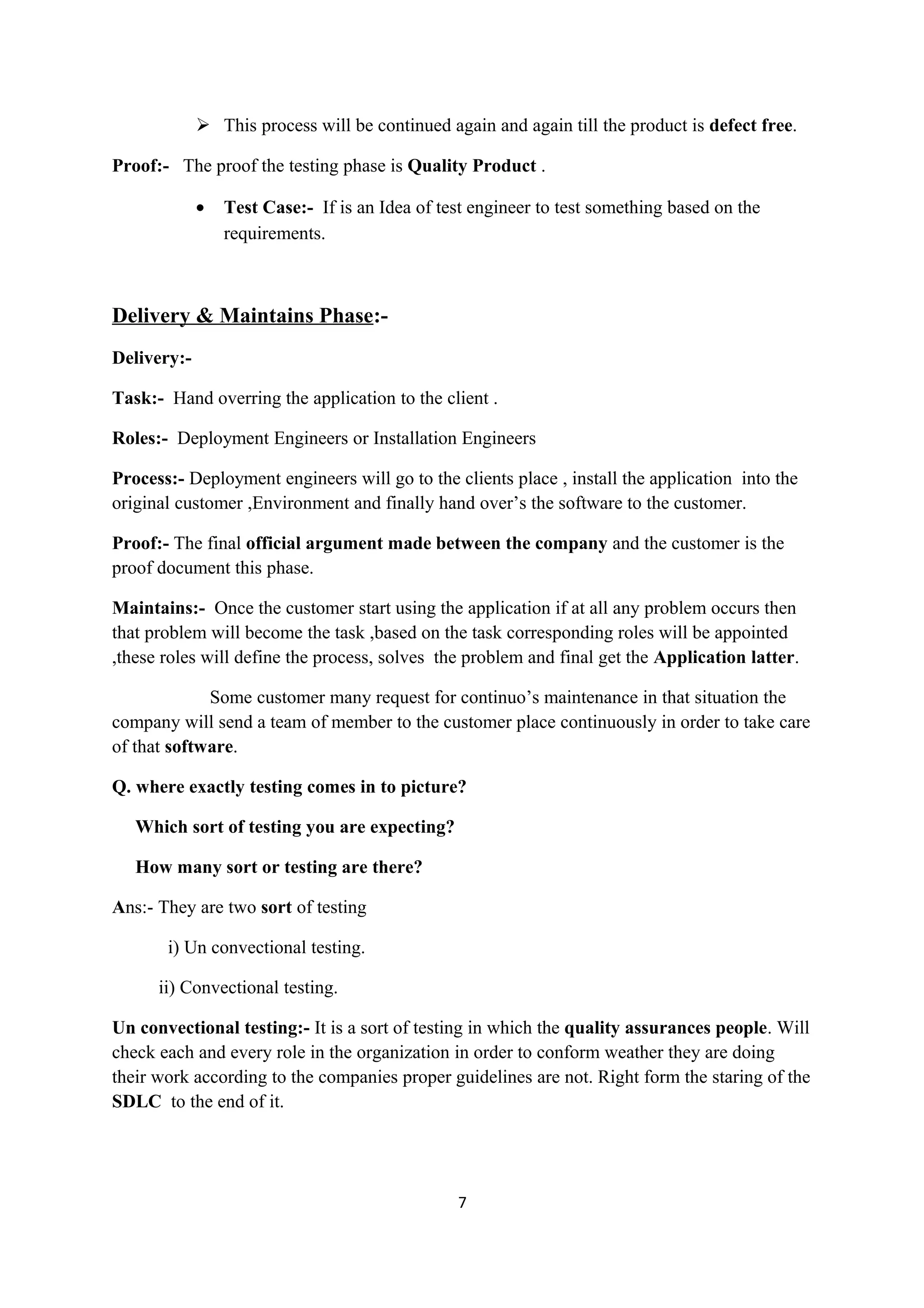  This process will be continued again and again till the product is defect free. Proof:- The proof the testing phase is Quality Product . • Test Case:- If is an Idea of test engineer to test something based on the requirements. Delivery & Maintains Phase:- Delivery:- Task:- Hand overring the application to the client . Roles:- Deployment Engineers or Installation Engineers Process:- Deployment engineers will go to the clients place , install the application into the original customer ,Environment and finally hand over’s the software to the customer. Proof:- The final official argument made between the company and the customer is the proof document this phase. Maintains:- Once the customer start using the application if at all any problem occurs then that problem will become the task ,based on the task corresponding roles will be appointed ,these roles will define the process, solves the problem and final get the Application latter. Some customer many request for continuo’s maintenance in that situation the company will send a team of member to the customer place continuously in order to take care of that software. Q. where exactly testing comes in to picture? Which sort of testing you are expecting? How many sort or testing are there? Ans:- They are two sort of testing i) Un convectional testing. ii) Convectional testing. Un convectional testing:- It is a sort of testing in which the quality assurances people. Will check each and every role in the organization in order to conform weather they are doing their work according to the companies proper guidelines are not. Right form the staring of the SDLC to the end of it. 7 