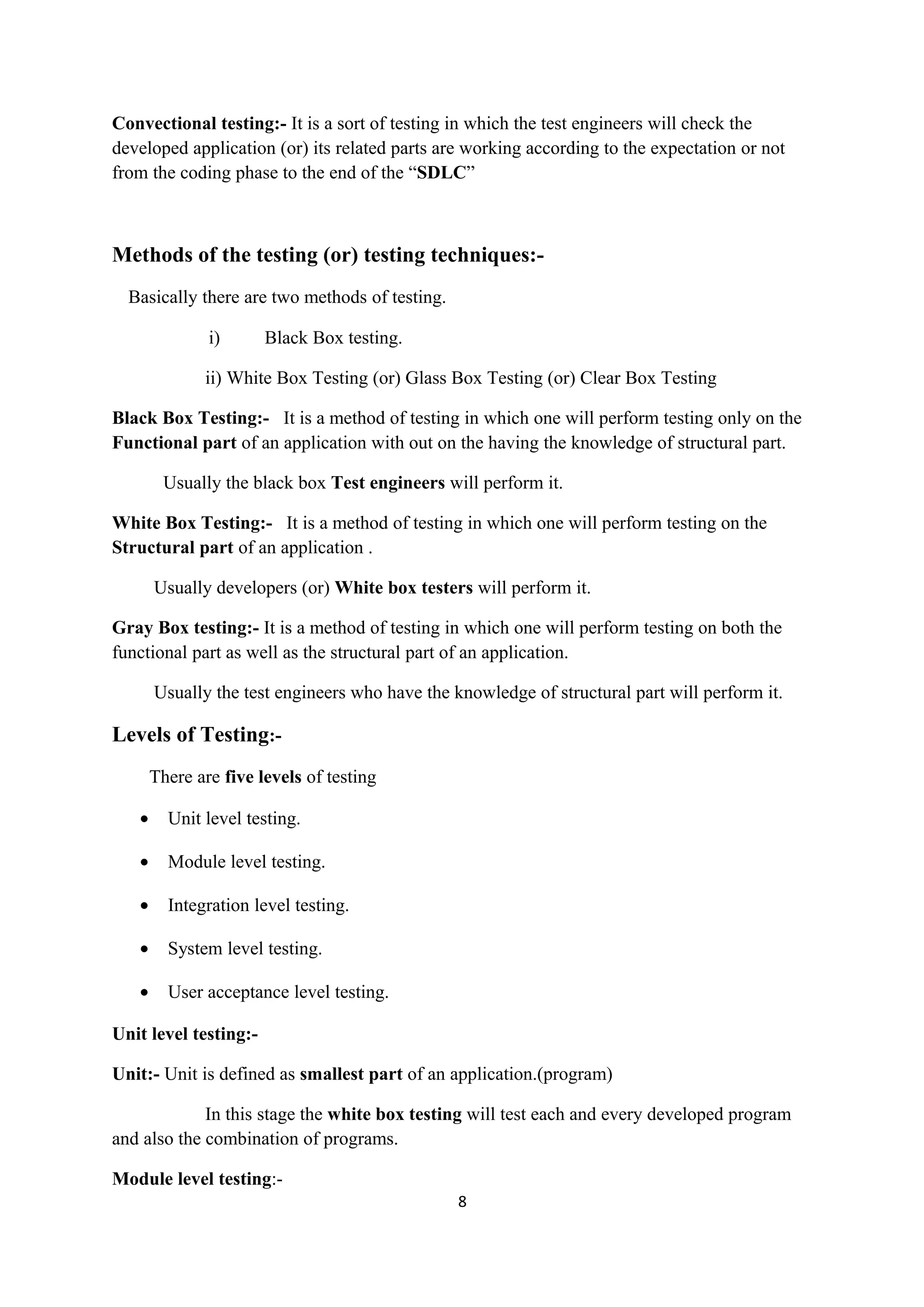 Convectional testing:- It is a sort of testing in which the test engineers will check the developed application (or) its related parts are working according to the expectation or not from the coding phase to the end of the “SDLC” Methods of the testing (or) testing techniques:- Basically there are two methods of testing. i) Black Box testing. ii) White Box Testing (or) Glass Box Testing (or) Clear Box Testing Black Box Testing:- It is a method of testing in which one will perform testing only on the Functional part of an application with out on the having the knowledge of structural part. Usually the black box Test engineers will perform it. White Box Testing:- It is a method of testing in which one will perform testing on the Structural part of an application . Usually developers (or) White box testers will perform it. Gray Box testing:- It is a method of testing in which one will perform testing on both the functional part as well as the structural part of an application. Usually the test engineers who have the knowledge of structural part will perform it. Levels of Testing:- There are five levels of testing • Unit level testing. • Module level testing. • Integration level testing. • System level testing. • User acceptance level testing. Unit level testing:- Unit:- Unit is defined as smallest part of an application.(program) In this stage the white box testing will test each and every developed program and also the combination of programs. Module level testing:- 8 