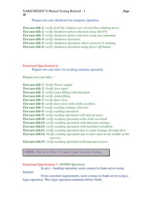 NARSI REDDY’S Manual Testing Referral - 1 Page
30
Prepare test case shutdown for computer operation.
Test case title 1: verify if all the windows are closed when shutting down.
Test case title 2: verify shutdown option selection using Alt+F4.
Test case title 3: verify shutdown option selection using run command.
Test case title 4: verify shutdown operation.
Test case title 5: verify shutdown operation when a process is running.
Test case title 6: verify shutdown operation using power off button.
Functional Specification 6: -
Prepare test case titles for washing machine operation.
Prepare test case titles: -
Test case title 1: Verify Power supply
Test case title 2: Verify door open
Test case title 3: verify water filling with detergent
Test case title 4: verify cloths filling
Test case title 5: verify door close
Test case title 6: verify door close with cloths overflow.
Test case title 7: verify washing settings selection
Test case title 8: verify washing operation
Test case title 9: verify washing operation with lack of water.
Test case title10: verify washing operation with cloths overload
Test case title11: verify washing operation with improper settings
Test case title12: verify washing operation with machinery problem.
Test case title13: verify washing operation due to water leakage through door.
Test case title14: Verify washing operation due to door open in the middle of the
process.
Test case title15: verify washing operation with improper power.
Functional Specification 7: (WIPRO Question)
In an e – banking operation, users connect to bank server using
Internet.
From customer requirements, users connect to bank server using a
login operation. This login operation maintains below fields.
NOTE: Title 14 & Title 15 Comes Under Security Testing.
 