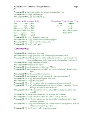 NARSI REDDY’S Manual Testing Referral - 1 Page
33
Test case title 6: verify prompting for transaction detail receipt.
Test case title 7: Verify Amount type
Test case title 8: Verify Amount entered.
Boundary Value Analysis (BVA) Equivalence Class Partition (Type)
Min-1 -------- 99 ----- Fail Valid Invalid
Min --------- 100 ----- Pass 0 – 9 a - z
Min --------- 101 ----- Fail A - Z
Max-1 --14,999 ------ Fail Special Characters
Max ---- !5,000 ------ Pass Blank fields
Max+1 –15,001 ------ Fail
Test case title 9: verify Amount withdrawn
Test case title10: verify transaction detail receipt print
Test case title11: verify prompt for other users.
Test case title12: verify card eject.
II. (Another Way)
Test case title 1: Verify card insertion
Test case title 2: Verify operation with wrong angle of card insertion.
Test case title 3: verify operation with invalid card insertion. (Eg: Scratches on
card, trecken card, other bank cards, time expired cards, etc,)
Test case title 4: Verify language selection
Test case title 5: verify PIN no. entry
Test case title 6: verify operation with wrong PIN no.
Test case title 7: verify operation when PIN no. is entered wrongly 3 consecutive
times.
Test case title 8: verify Account type selection.
Test case title 9: verify operation when wrong Account type is selected.
Test case title10: verify withdrawal option selection.
Test case title11: verify Amount entry
Test case title12: verify operation with wrong denominations of Amount
Test case title13: verify withdrawal operation success. (Correct Amount, Correct
Receipt & able to take cars back)
Test case title14: Verify operation when the amount for withdrawal is less then
possible
Test case title15: Verify operation when the network has problem.
Test case title16: verify operation when the ATM is lack of amount.
Test case title17: Verify operation when the amount for withdrawal is less than
minimum amount.
Test case title18. Verify operation when the current transaction is greater than no.
of transactions limit per day.
Test case title19: Verify cancel after insertion of card.
 
