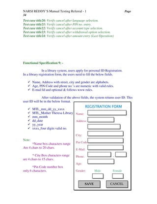 NARSI REDDY’S Manual Testing Referral - 1 Page
34
Test case title20: Verify cancel after language selection.
Test case title21: Verify cancel after PIN no. entry.
Test case title22: Verify cancel after account type selection.
Test case title23: Verify cancel after withdrawal option selection.
Test case title24: Verify cancel after amount entry (Last Operation)
Functional Specification 9: -
In a library system, users apply for personal ID Registration.
In a library registration form, the users need to fill the below fields.
Name, Address with street, city and gender are alphabets.
Age, PIN Code and phone no.’s are numeric with valid rules.
E-mail Id and optional & follows www rules.
After validation of the above fields, the system returns user ID. This
user ID will be in the below format.
MTL_mm_dd_yy_xxxx
MTL_Mother Theresa Library
mm_month
dd_date
yy_year
xxxx_four digits valid no.
Note:
*Name box characters range
Are 4 chars to 20 chars.
* City Box characters range
are 4 chars to 15 chars.
*Pin Code number box
only 6 characters.
REGISTRATION FORMREGISTRATION FORMREGISTRATION FORMREGISTRATION FORM
Name:
Address:
City:
Pin Code:
E-Mail:
Phone: -
Age:
Gender: Male Female
SAVE CANCEL
 