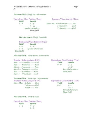 NARSI REDDY’S Manual Testing Referral - 1 Page
36
Test case title 5: Verify Pin code number
Equivalence Class Partition (Type) Boundary Value Analysis (BVA)
Valid Invalid
0 – 9 a – z, Min = max = 6 characters ------ Pass
A – Z, 5 characters ------ Fail
special characters, 7 characters ------ Fail
Blank field.
Test case title 6 : Verify E-mail ID
Equivalence Class Partition (Type)
Valid Invalid
a – z, A - Z
0 – 9 Special Characters
Blank field
Test case title 6 : Verify Phone number field.
Boundary Value Analysis (BVA) Equivalence Class Partition (Type)
Min-1 ---- 3 numbers ------ Fail Valid Invalid
Min ------ 4 numbers ------ Pass 0 – 9 a - z
Min+1--- 5 numbers ------ Pass A - Z
Max-1 --- 7 numbers ----- Pass Special Characters
Max ------ 8 numbers ---- Pass Blank field
Max+1 --- 9 numbers ---- Fail
Test case title 6 : Verify age 3 digit number
Boundary Value Analysis (BVA) Equivalence Class Partition (Type)
Min = Max ---2 digits ----- Pass Valid Invalid
1 digit ------- Fail 0 – 9 a - z
3 digits ----- Fail A – Z
Special characters
Blank field
Test case title 6 : Verify Gender
Equivalence Class Partition (Type)
Valid Invalid
a – z A – Z
0 – 9
 