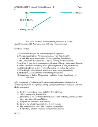 NARSI REDDY’S Manual Testing Referral - 1 Page
43
SRS Test Cases
HLD & LLD’s
Coding (Build)
Use cases are more elaborate than functional & System
specifications in SRS. Every use case follows a common format.
Use Case Format:
1. Use case Id: Unique no. or name for future reference.
2. Use case description: The summary of use case functionality
3. Actors: The input requirements of corresponding functionality
4. Pre-Conditions: Necessary tasks before starting this functionality
5. Actions: A step-by-step procedure with required inputs and expected outputs
6. Post-Conditions: Necessary tasks after completion of this functionality
7. Alternative flows: a step-by-step alternative procedure if possible.
8. Flow Graph: Diagrammatic notation to understand functionality.
9. Prototype: Model screen to understand functionality
10.Exceptions or Rules: The possible conditions in that functionality if
available.
After completion of all reasonable use cases development with complete &
correct information, the separate testing team concentrates on test case selection
& documentation.
1. Collect required use cases and their dependencies.
2. Select on use case from the list
3. Study the use case in terms of inputs, base state, end state, outputs, normal
flow, alternative flow and Rules.
4. Prepare test vase titles or scenarios.
5. Review the titles for completeness & correctness.
6. Document the test cases with complete information.
7. Go to step 2 until all collected use cases are studied.
NOTE:
 