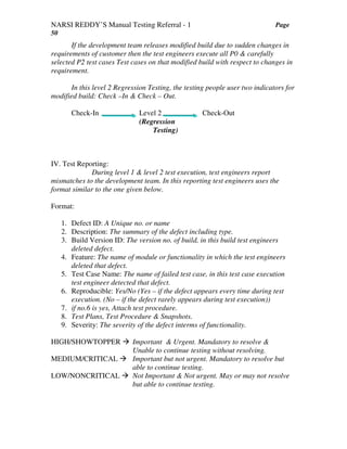 NARSI REDDY’S Manual Testing Referral - 1 Page
50
If the development team releases modified build due to sudden changes in
requirements of customer then the test engineers execute all P0 & carefully
selected P2 test cases Test cases on that modified build with respect to changes in
requirement.
In this level 2 Regression Testing, the testing people user two indicators for
modified build: Check –In & Check – Out.
Check-In Level 2 Check-Out
(Regression
Testing)
IV. Test Reporting:
During level 1 & level 2 test execution, test engineers report
mismatches to the development team. In this reporting test engineers uses the
format similar to the one given below.
Format:
1. Defect ID: A Unique no. or name
2. Description: The summary of the defect including type.
3. Build Version ID: The version no. of build, in this build test engineers
deleted defect.
4. Feature: The name of module or functionality in which the test engineers
deleted that defect.
5. Test Case Name: The name of failed test case, in this test case execution
test engineer detected that defect.
6. Reproducible: Yes/No (Yes – if the defect appears every time during test
execution. (No – if the defect rarely appears during test execution))
7. if no.6 is yes, Attach test procedure.
8. Test Plans, Test Procedure & Snapshots.
9. Severity: The severity of the defect interms of functionality.
HIGH/SHOWTOPPER Important & Urgent. Mandatory to resolve &
Unable to continue testing without resolving.
MEDIUM/CRITICAL Important but not urgent. Mandatory to resolve but
able to continue testing.
LOW/NONCRITICAL Not Important & Not urgent. May or may not resolve
but able to continue testing.
 