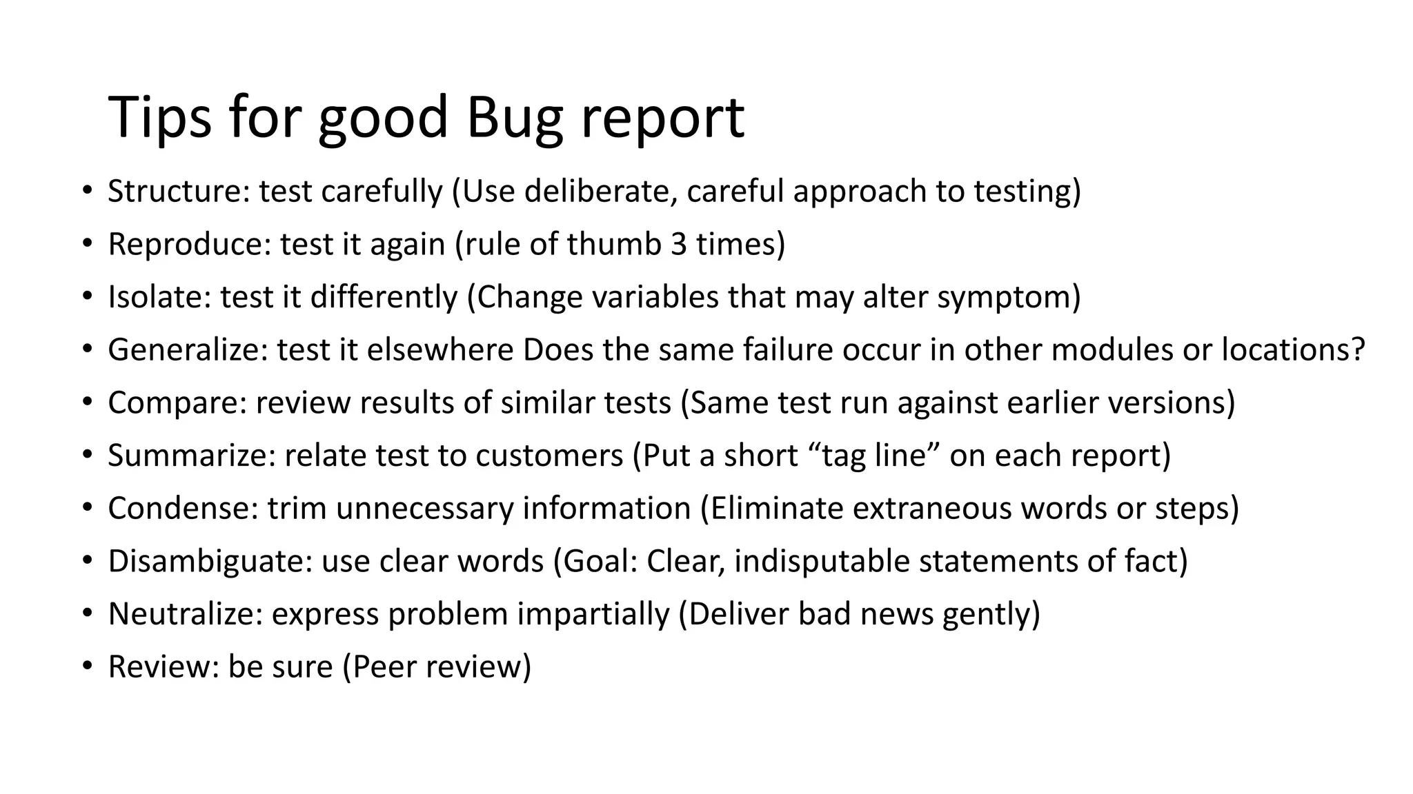 Tips for good Bug report
• Structure: test carefully (Use deliberate, careful approach to testing)
• Reproduce: test it again (rule of thumb 3 times)
• Isolate: test it differently (Change variables that may alter symptom)
• Generalize: test it elsewhere Does the same failure occur in other modules or locations?
• Compare: review results of similar tests (Same test run against earlier versions)
• Summarize: relate test to customers (Put a short “tag line” on each report)
• Condense: trim unnecessary information (Eliminate extraneous words or steps)
• Disambiguate: use clear words (Goal: Clear, indisputable statements of fact)
• Neutralize: express problem impartially (Deliver bad news gently)
• Review: be sure (Peer review)
 