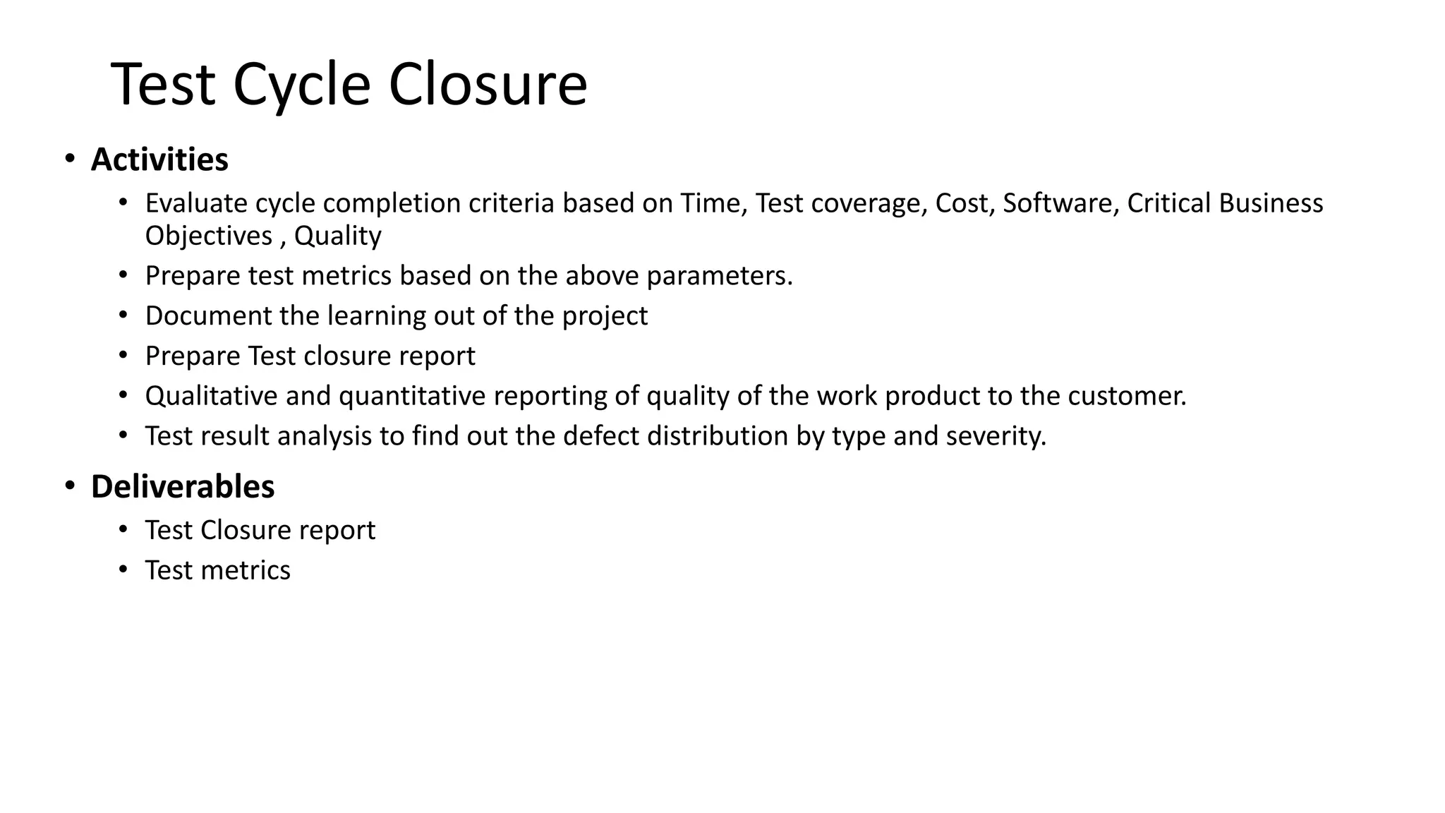 Test Cycle Closure
• Activities
• Evaluate cycle completion criteria based on Time, Test coverage, Cost, Software, Critical Business
Objectives , Quality
• Prepare test metrics based on the above parameters.
• Document the learning out of the project
• Prepare Test closure report
• Qualitative and quantitative reporting of quality of the work product to the customer.
• Test result analysis to find out the defect distribution by type and severity.
• Deliverables
• Test Closure report
• Test metrics
 
