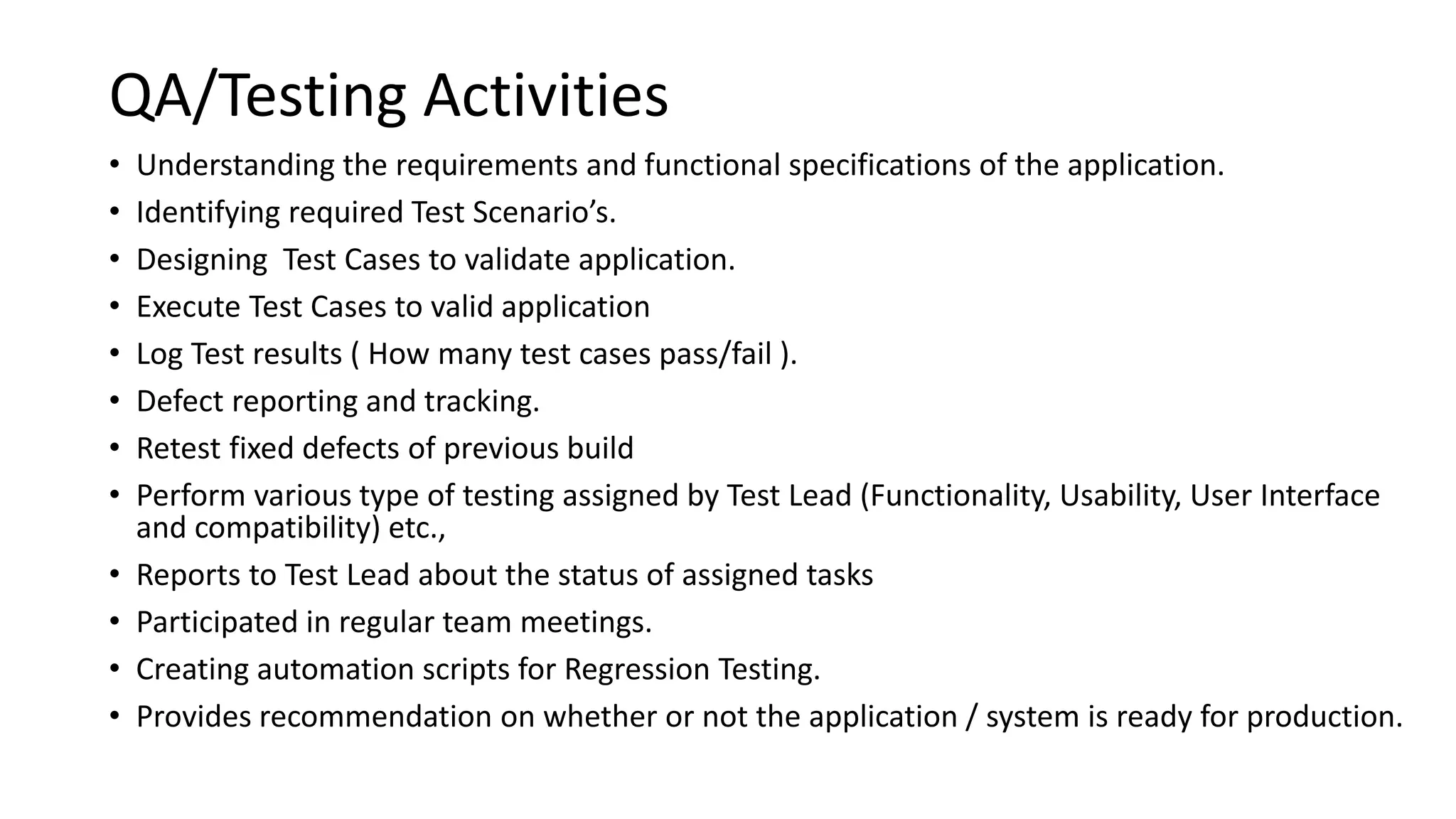 QA/Testing Activities
• Understanding the requirements and functional specifications of the application.
• Identifying required Test Scenario’s.
• Designing Test Cases to validate application.
• Execute Test Cases to valid application
• Log Test results ( How many test cases pass/fail ).
• Defect reporting and tracking.
• Retest fixed defects of previous build
• Perform various type of testing assigned by Test Lead (Functionality, Usability, User Interface
and compatibility) etc.,
• Reports to Test Lead about the status of assigned tasks
• Participated in regular team meetings.
• Creating automation scripts for Regression Testing.
• Provides recommendation on whether or not the application / system is ready for production.
 
