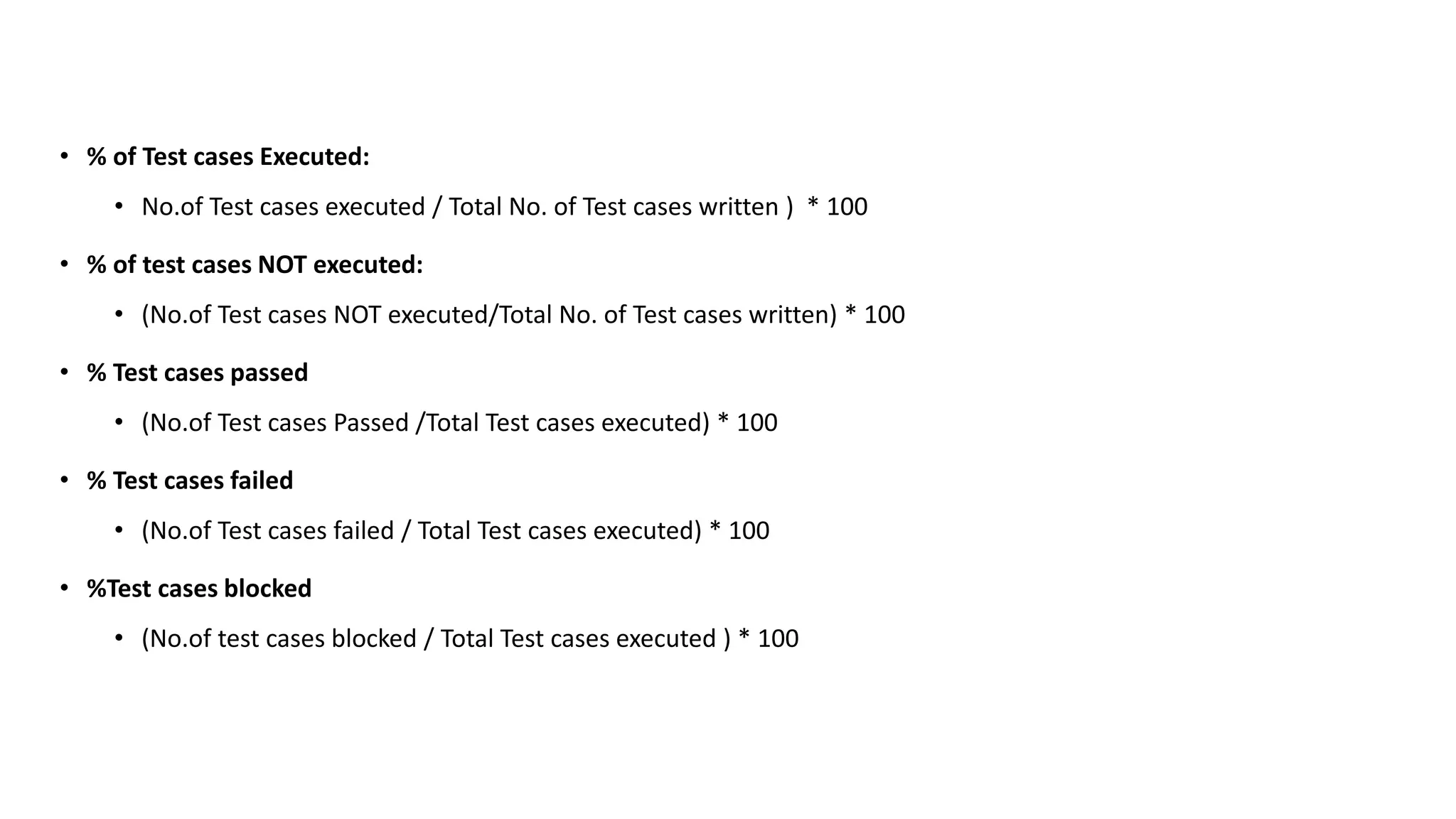• % of Test cases Executed:
• No.of Test cases executed / Total No. of Test cases written ) * 100
• % of test cases NOT executed:
• (No.of Test cases NOT executed/Total No. of Test cases written) * 100
• % Test cases passed
• (No.of Test cases Passed /Total Test cases executed) * 100
• % Test cases failed
• (No.of Test cases failed / Total Test cases executed) * 100
• %Test cases blocked
• (No.of test cases blocked / Total Test cases executed ) * 100
 