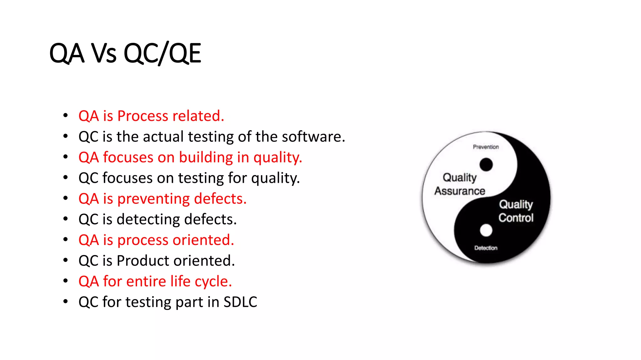 QA Vs QC/QE
• QA is Process related.
• QC is the actual testing of the software.
• QA focuses on building in quality.
• QC focuses on testing for quality.
• QA is preventing defects.
• QC is detecting defects.
• QA is process oriented.
• QC is Product oriented.
• QA for entire life cycle.
• QC for testing part in SDLC
 