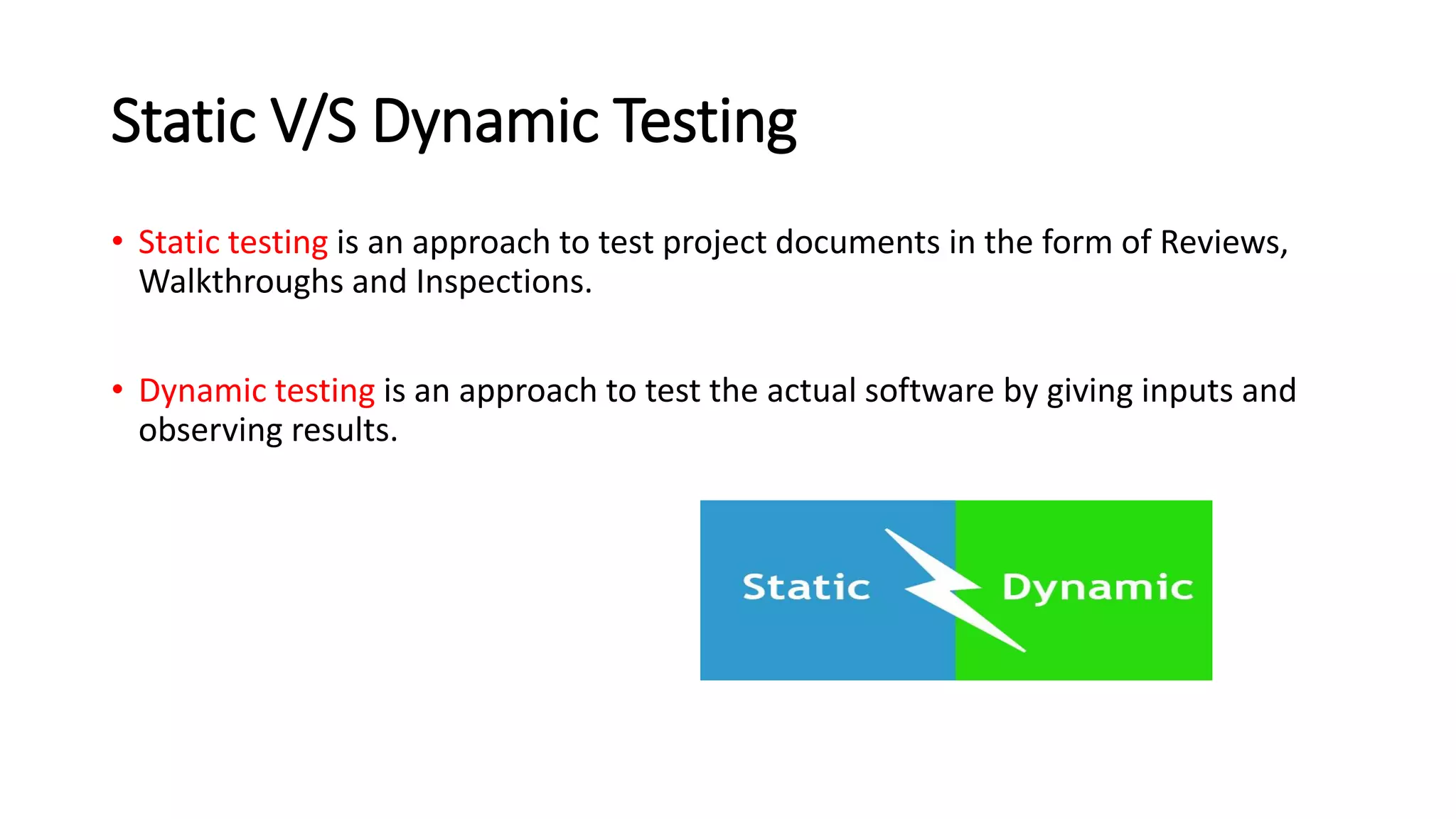 Static V/S Dynamic Testing
• Static testing is an approach to test project documents in the form of Reviews,
Walkthroughs and Inspections.
• Dynamic testing is an approach to test the actual software by giving inputs and
observing results.
 