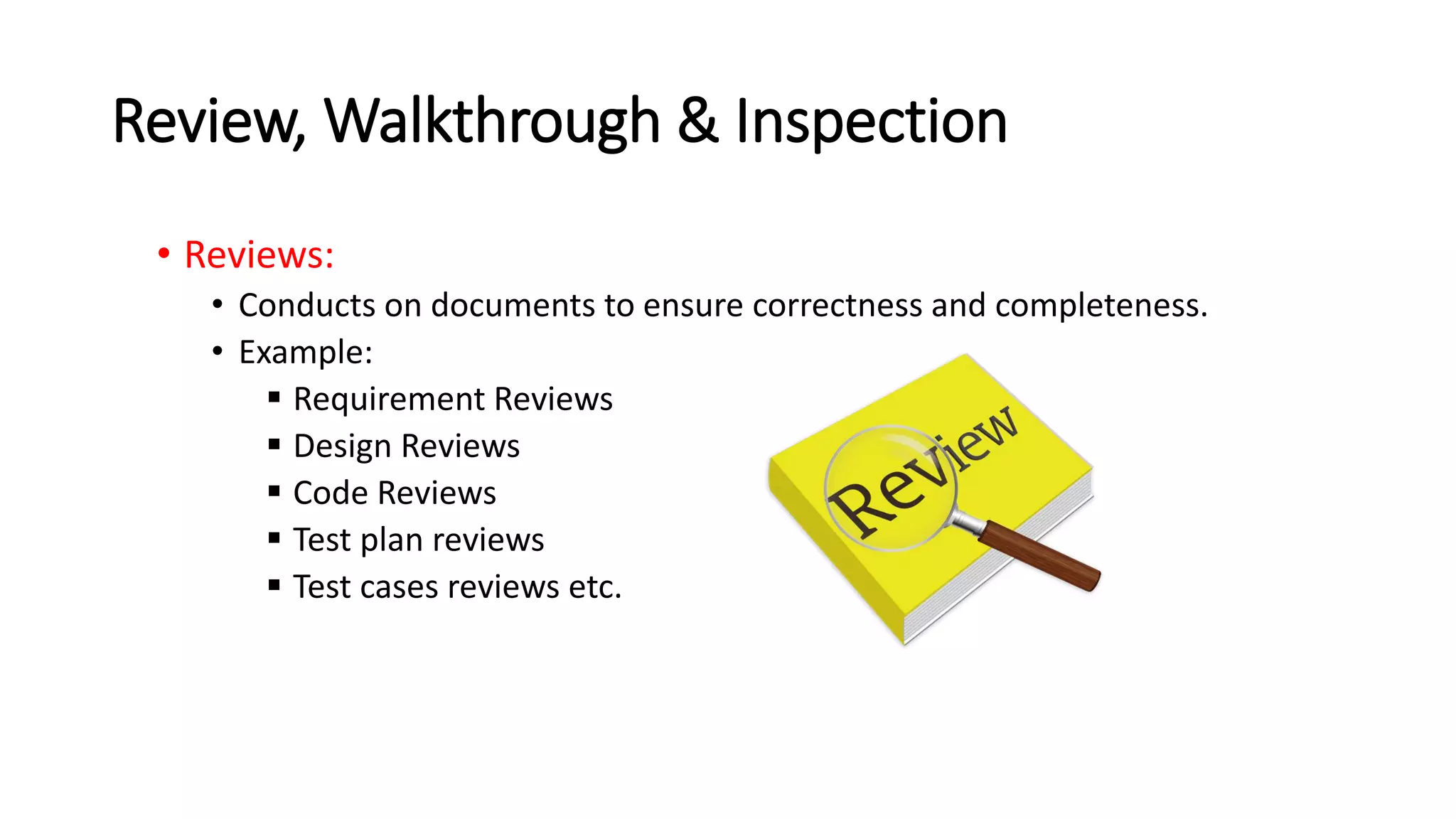 Review, Walkthrough & Inspection
• Reviews:
• Conducts on documents to ensure correctness and completeness.
• Example:
 Requirement Reviews
 Design Reviews
 Code Reviews
 Test plan reviews
 Test cases reviews etc.
 