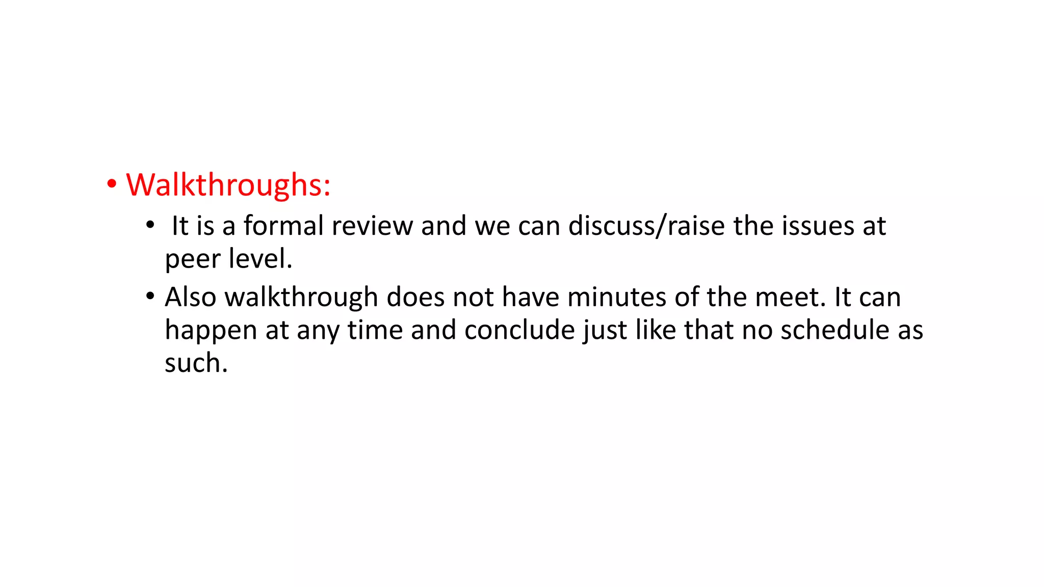 • Walkthroughs:
• It is a formal review and we can discuss/raise the issues at
peer level.
• Also walkthrough does not have minutes of the meet. It can
happen at any time and conclude just like that no schedule as
such.
 