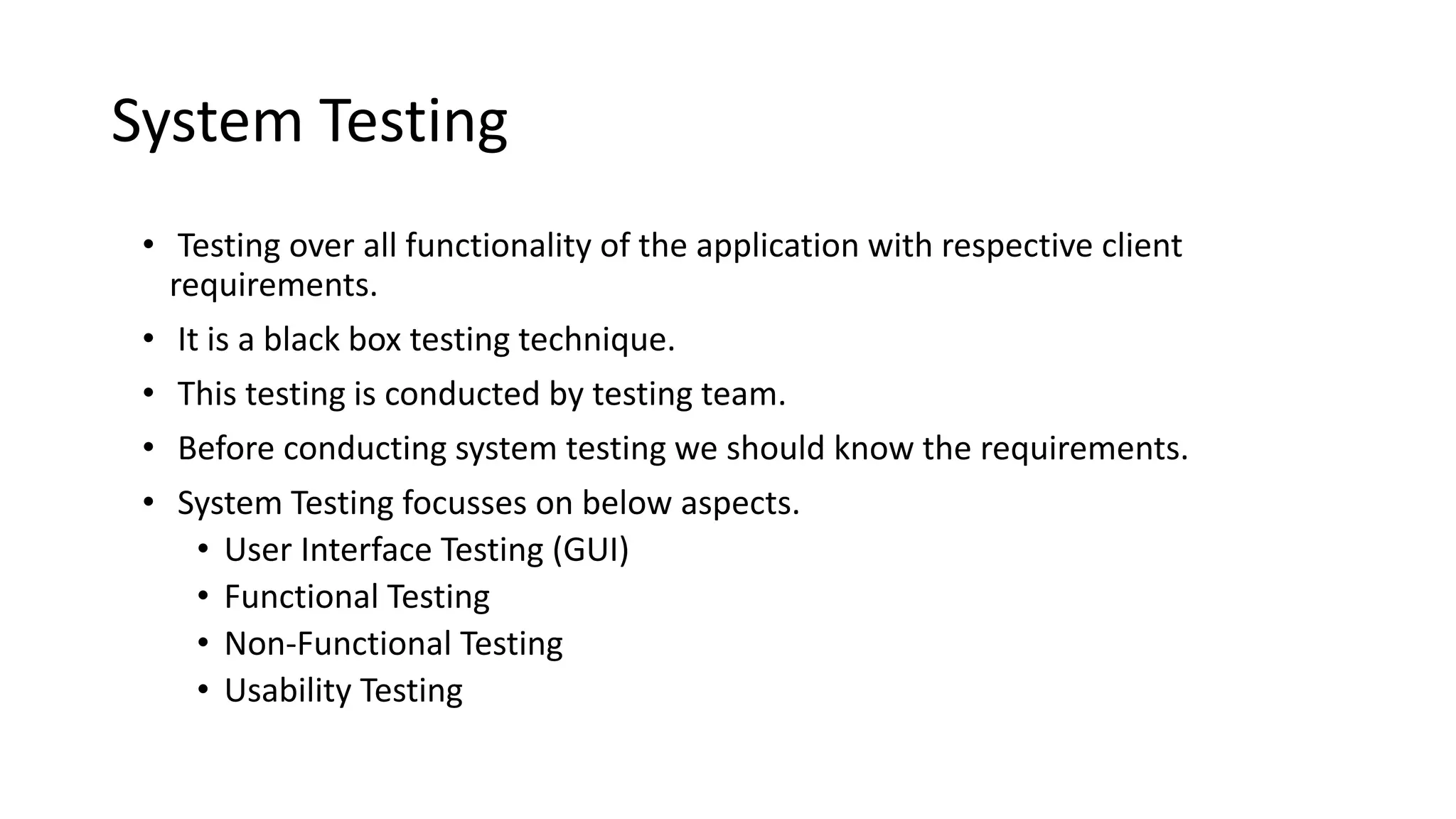 System Testing
• Testing over all functionality of the application with respective client
requirements.
• It is a black box testing technique.
• This testing is conducted by testing team.
• Before conducting system testing we should know the requirements.
• System Testing focusses on below aspects.
• User Interface Testing (GUI)
• Functional Testing
• Non-Functional Testing
• Usability Testing
 