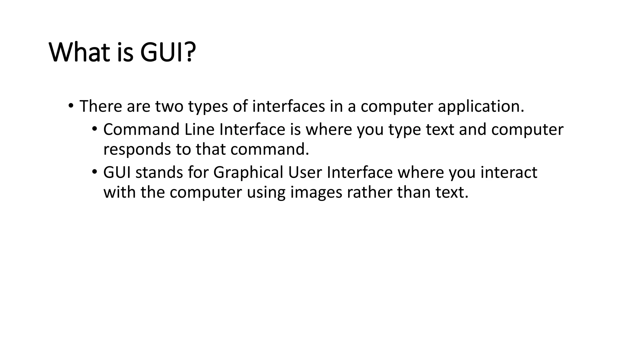 What is GUI?
• There are two types of interfaces in a computer application.
• Command Line Interface is where you type text and computer
responds to that command.
• GUI stands for Graphical User Interface where you interact
with the computer using images rather than text.
 