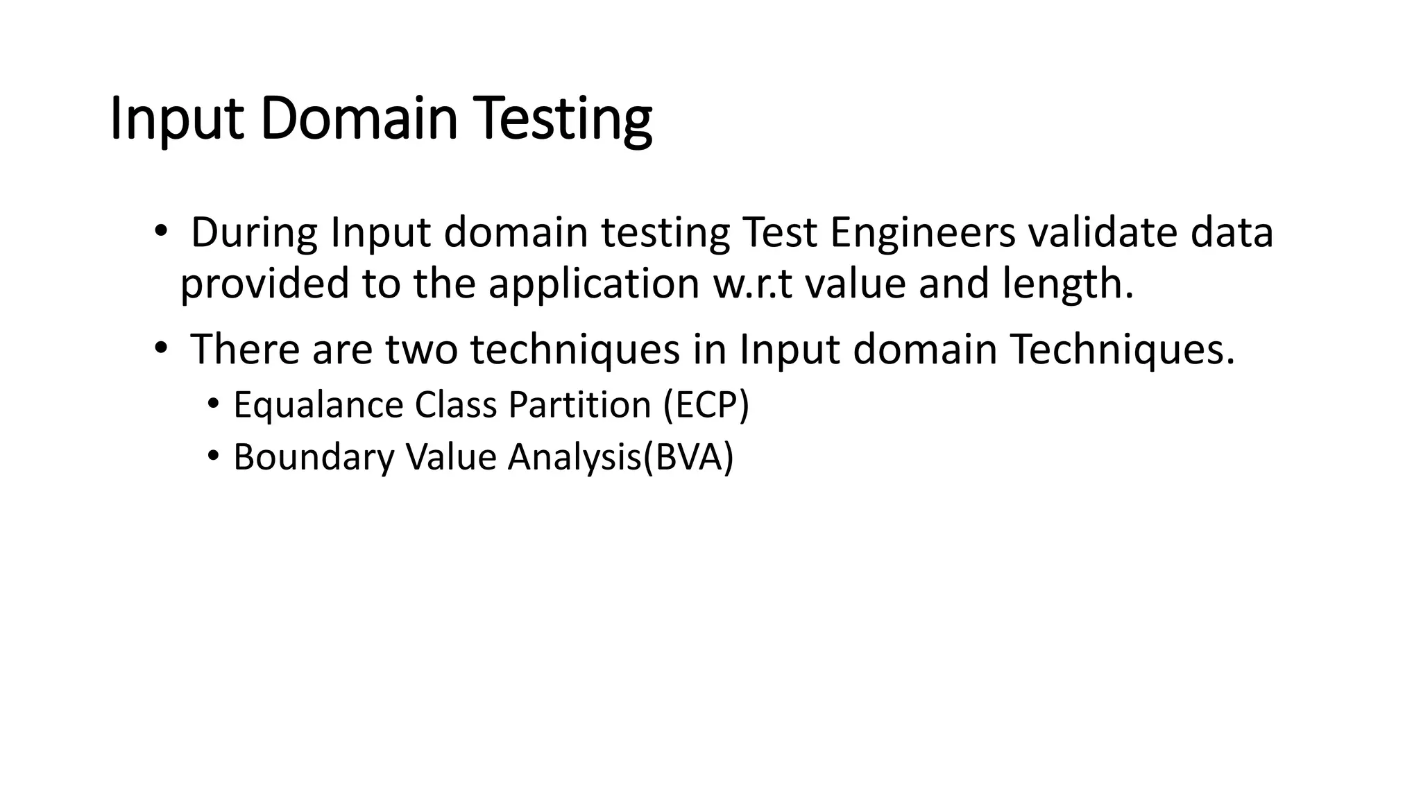 Input Domain Testing
• During Input domain testing Test Engineers validate data
provided to the application w.r.t value and length.
• There are two techniques in Input domain Techniques.
• Equalance Class Partition (ECP)
• Boundary Value Analysis(BVA)
 