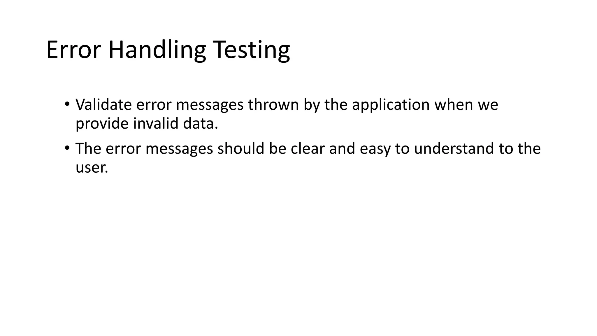 Error Handling Testing
• Validate error messages thrown by the application when we
provide invalid data.
• The error messages should be clear and easy to understand to the
user.
 