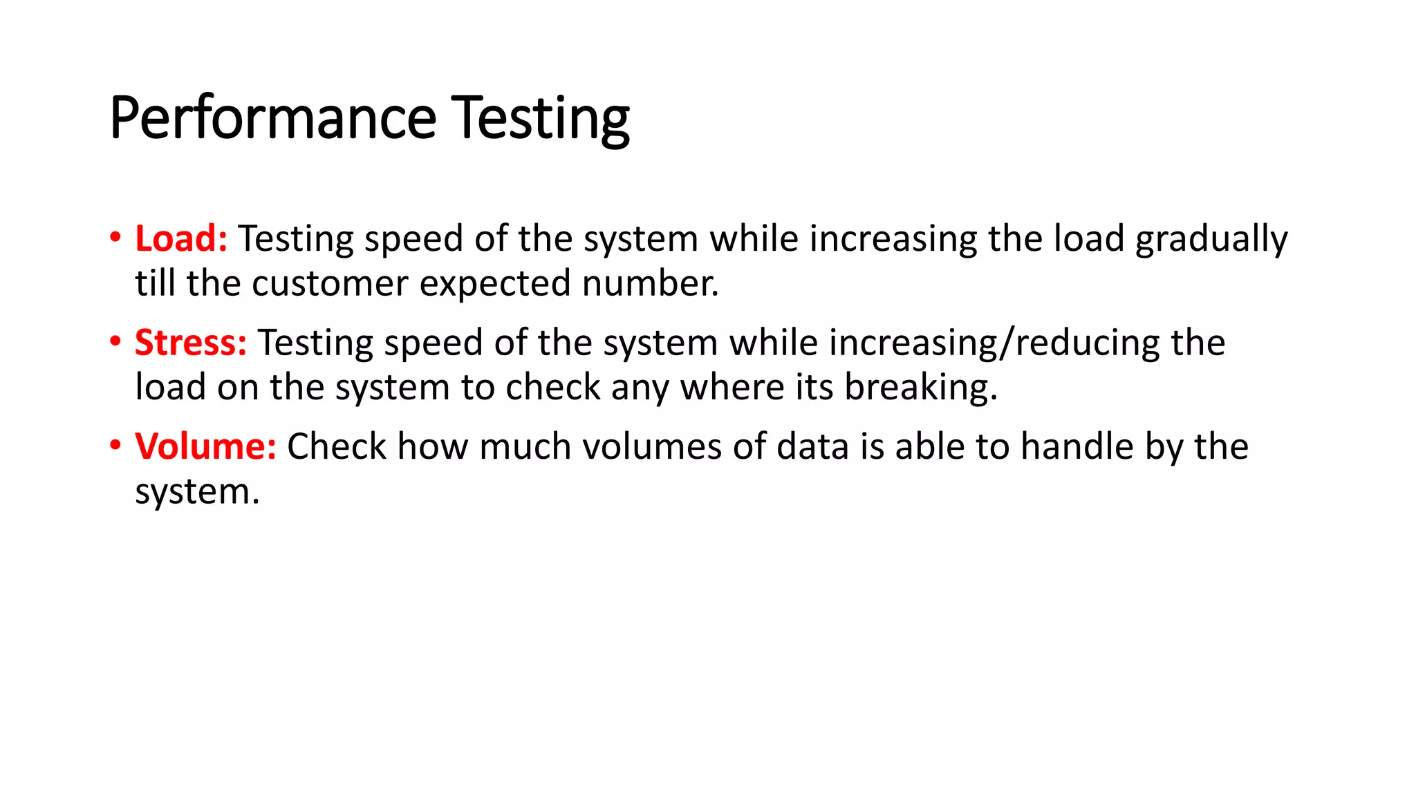 Performance Testing
• Load: Testing speed of the system while increasing the load gradually
till the customer expected number.
• Stress: Testing speed of the system while increasing/reducing the
load on the system to check any where its breaking.
• Volume: Check how much volumes of data is able to handle by the
system.
 
