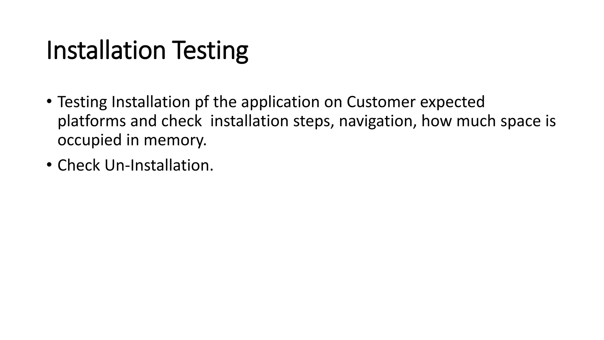 Installation Testing
• Testing Installation pf the application on Customer expected
platforms and check installation steps, navigation, how much space is
occupied in memory.
• Check Un-Installation.
 