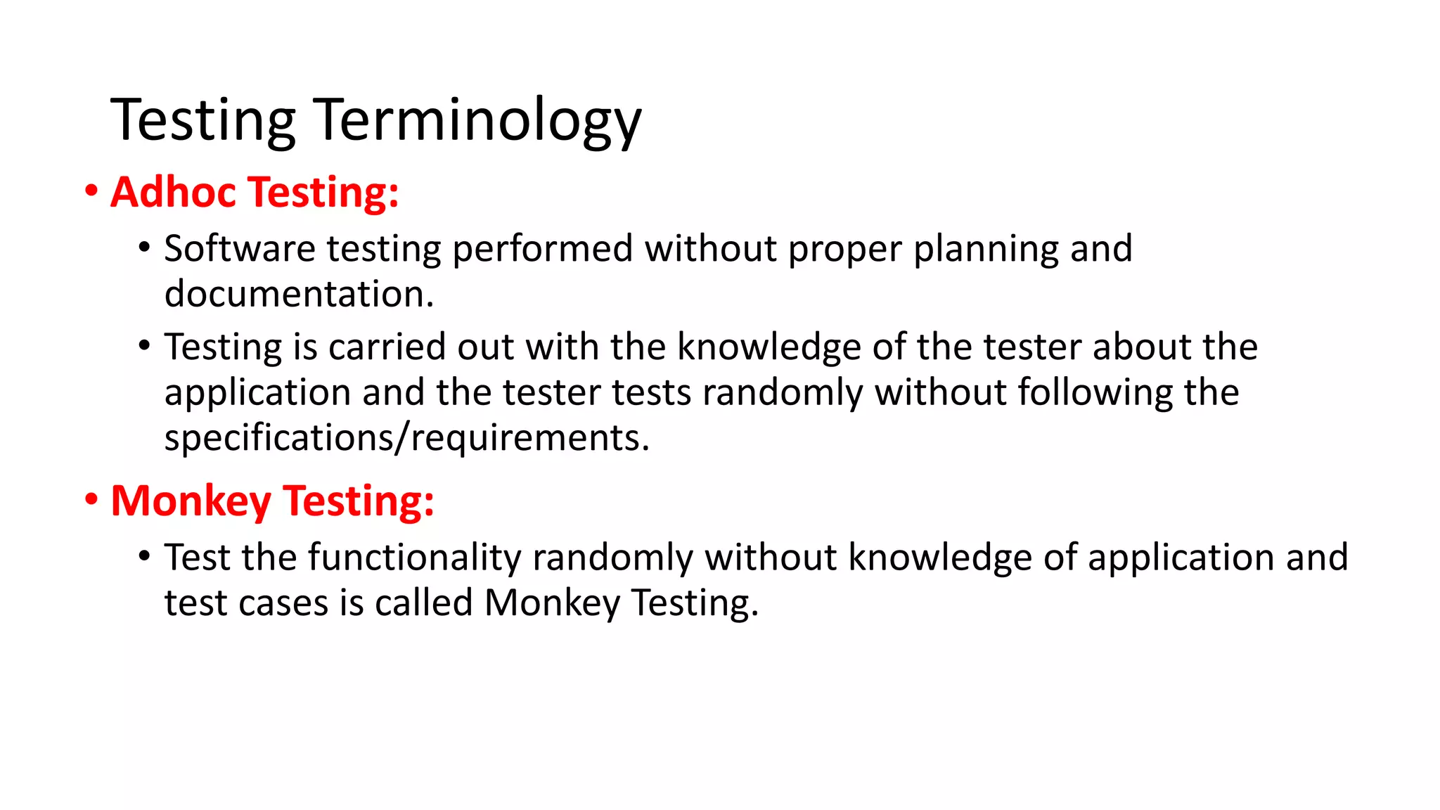 Testing Terminology
• Adhoc Testing:
• Software testing performed without proper planning and
documentation.
• Testing is carried out with the knowledge of the tester about the
application and the tester tests randomly without following the
specifications/requirements.
• Monkey Testing:
• Test the functionality randomly without knowledge of application and
test cases is called Monkey Testing.
 