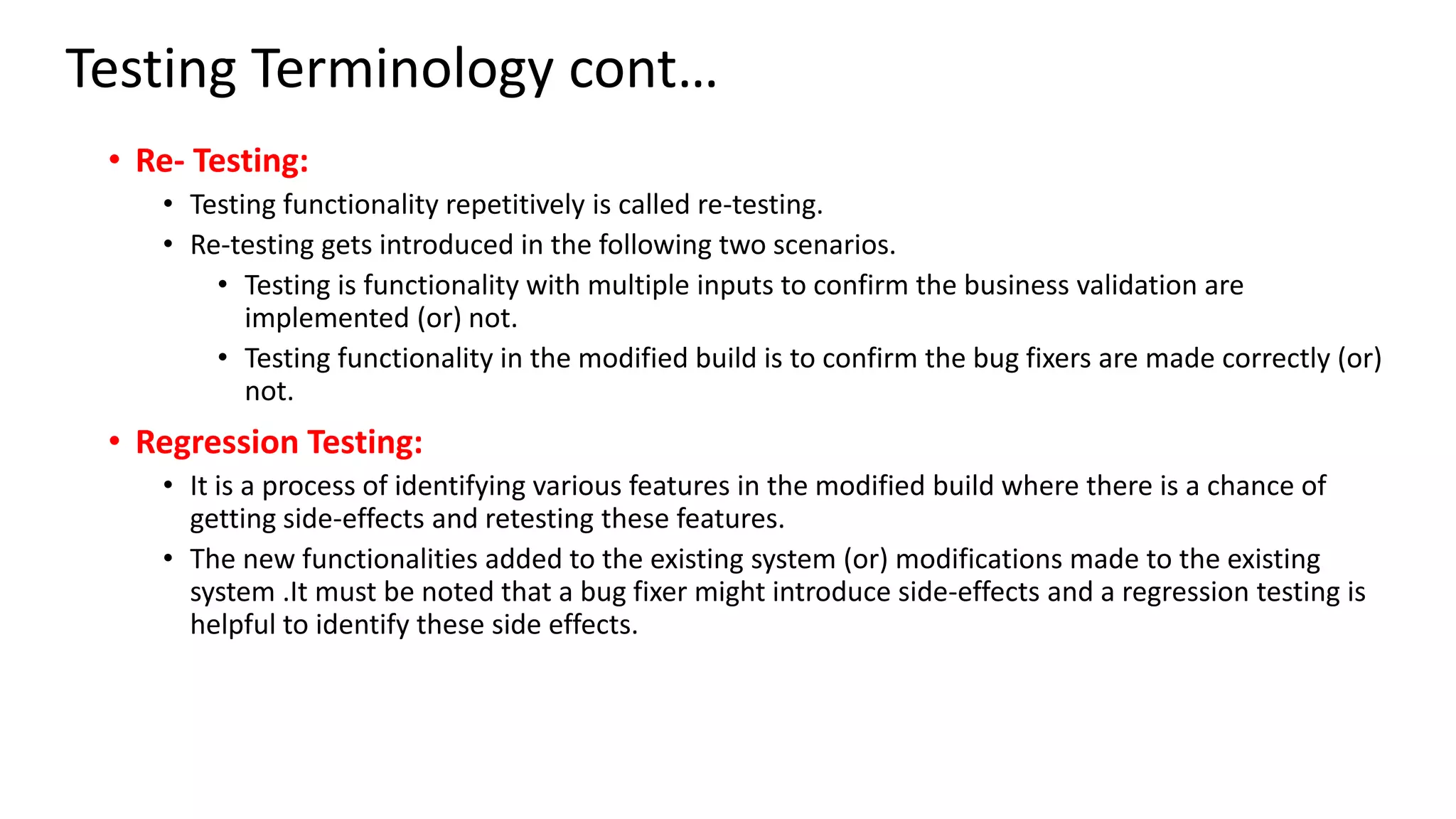 Testing Terminology cont…
• Re- Testing:
• Testing functionality repetitively is called re-testing.
• Re-testing gets introduced in the following two scenarios.
• Testing is functionality with multiple inputs to confirm the business validation are
implemented (or) not.
• Testing functionality in the modified build is to confirm the bug fixers are made correctly (or)
not.
• Regression Testing:
• It is a process of identifying various features in the modified build where there is a chance of
getting side-effects and retesting these features.
• The new functionalities added to the existing system (or) modifications made to the existing
system .It must be noted that a bug fixer might introduce side-effects and a regression testing is
helpful to identify these side effects.
 