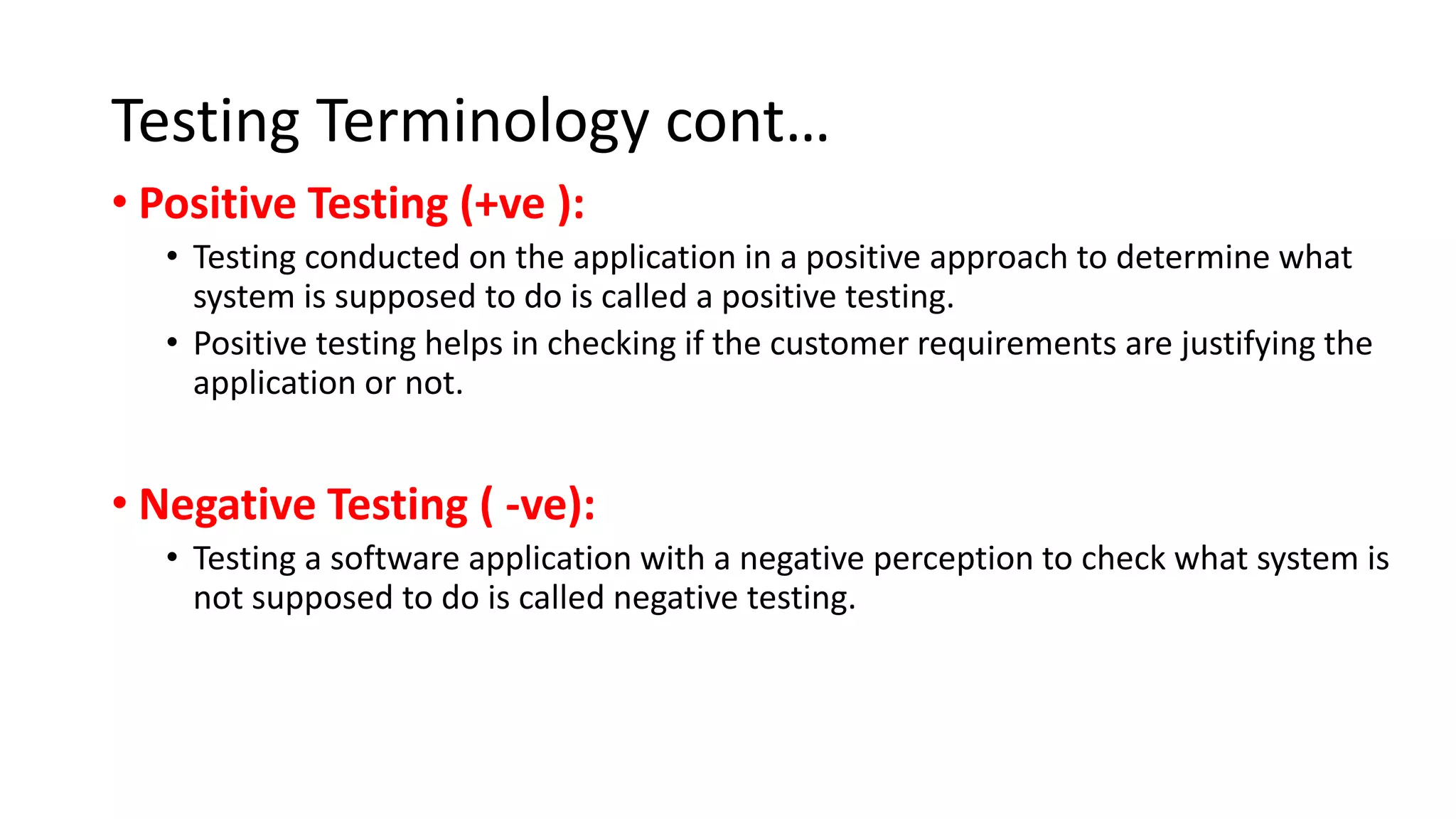 Testing Terminology cont…
• Positive Testing (+ve ):
• Testing conducted on the application in a positive approach to determine what
system is supposed to do is called a positive testing.
• Positive testing helps in checking if the customer requirements are justifying the
application or not.
• Negative Testing ( -ve):
• Testing a software application with a negative perception to check what system is
not supposed to do is called negative testing.
 