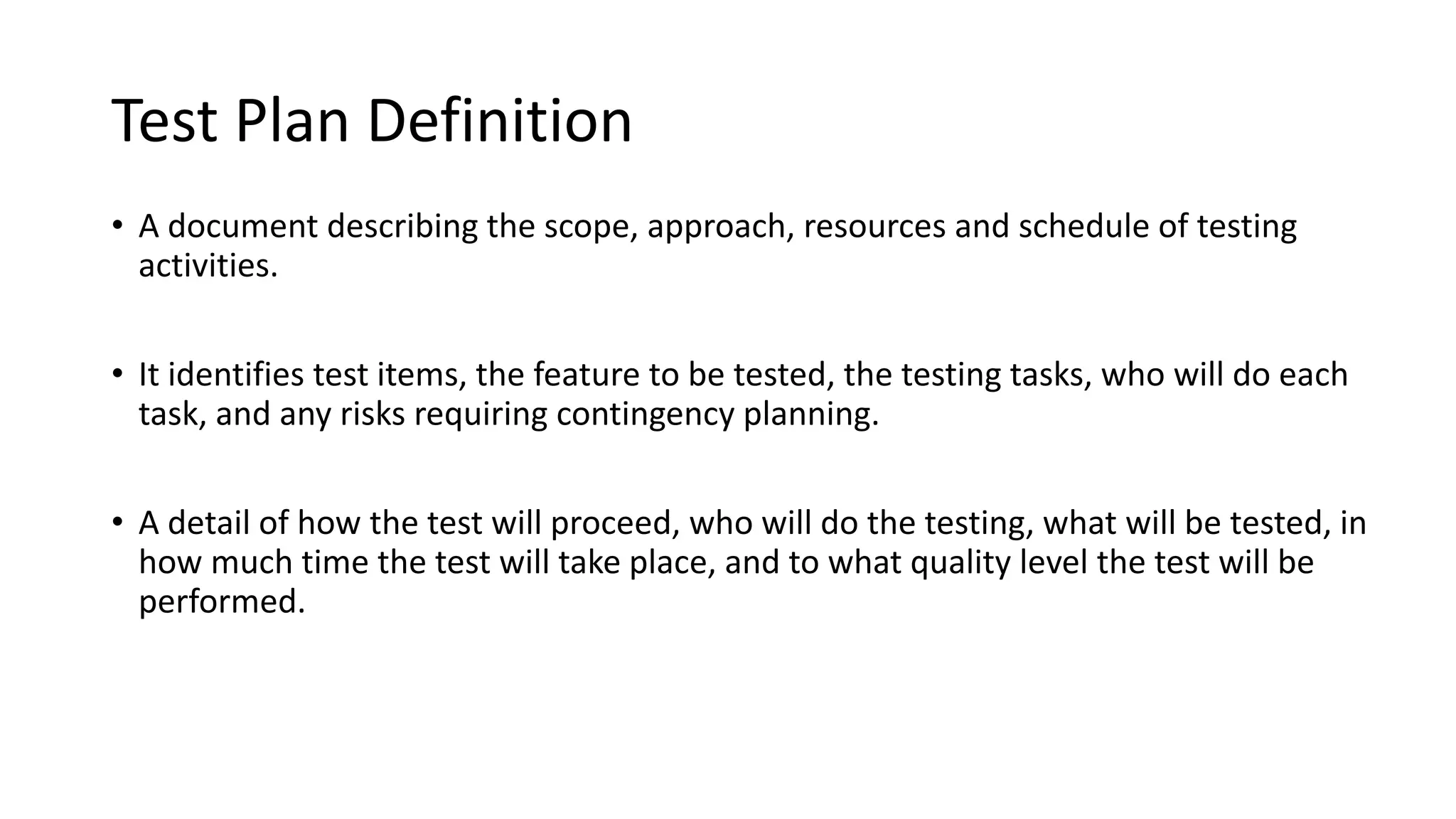 Test Plan Definition
• A document describing the scope, approach, resources and schedule of testing
activities.
• It identifies test items, the feature to be tested, the testing tasks, who will do each
task, and any risks requiring contingency planning.
• A detail of how the test will proceed, who will do the testing, what will be tested, in
how much time the test will take place, and to what quality level the test will be
performed.
 