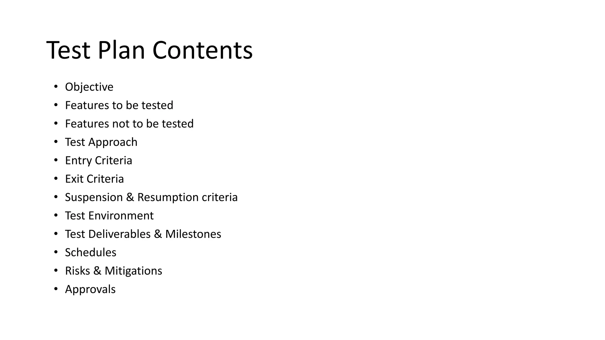 Test Plan Contents
• Objective
• Features to be tested
• Features not to be tested
• Test Approach
• Entry Criteria
• Exit Criteria
• Suspension & Resumption criteria
• Test Environment
• Test Deliverables & Milestones
• Schedules
• Risks & Mitigations
• Approvals
 
