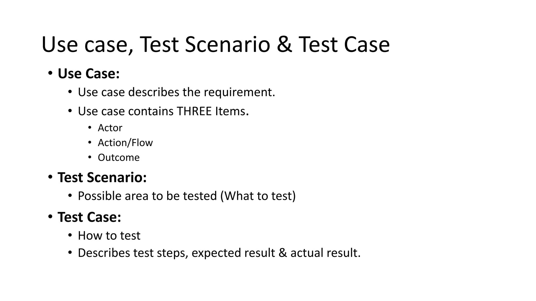 Use case, Test Scenario & Test Case
• Use Case:
• Use case describes the requirement.
• Use case contains THREE Items.
• Actor
• Action/Flow
• Outcome
• Test Scenario:
• Possible area to be tested (What to test)
• Test Case:
• How to test
• Describes test steps, expected result & actual result.
 