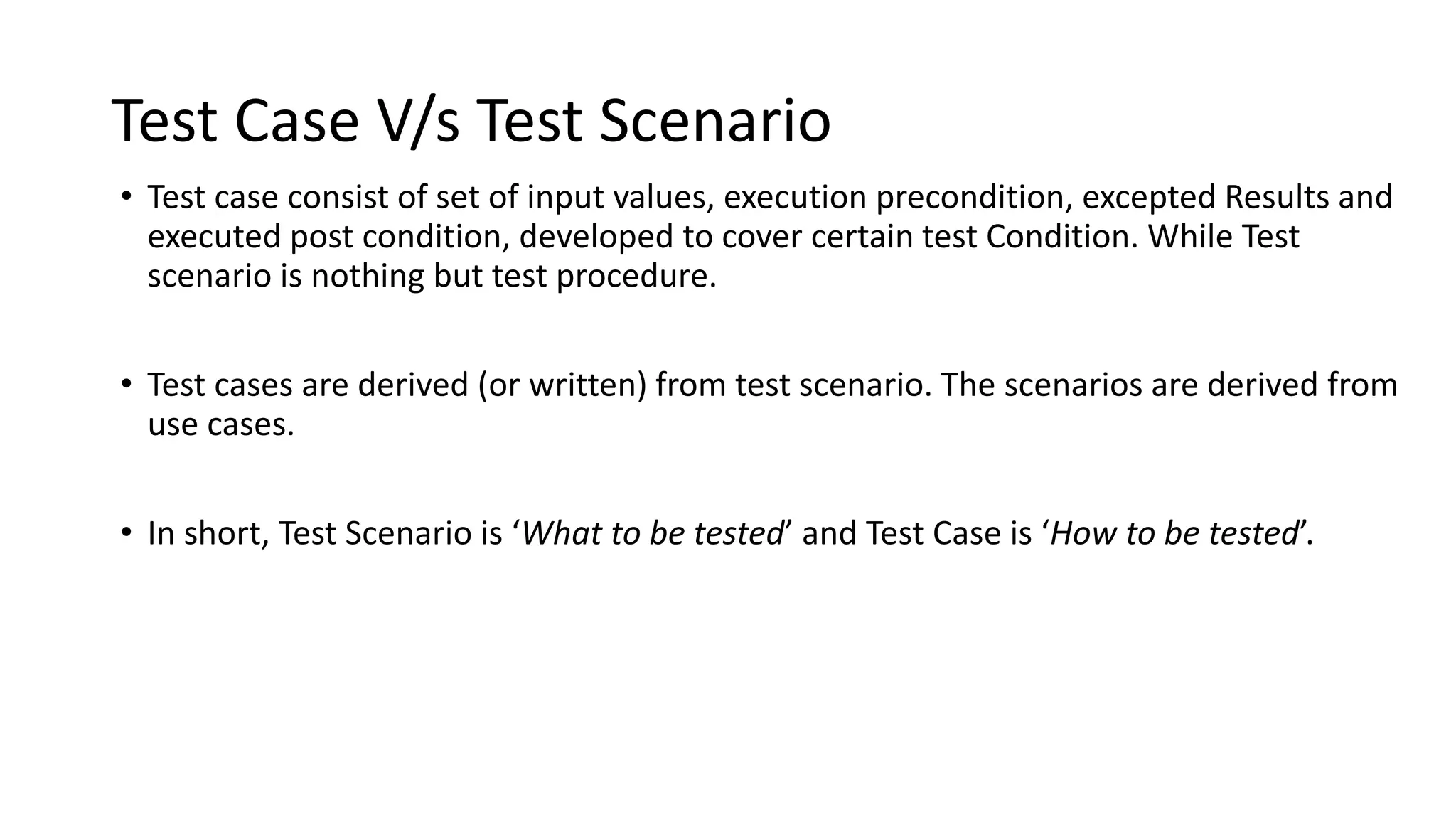 Test Case V/s Test Scenario
• Test case consist of set of input values, execution precondition, excepted Results and
executed post condition, developed to cover certain test Condition. While Test
scenario is nothing but test procedure.
• Test cases are derived (or written) from test scenario. The scenarios are derived from
use cases.
• In short, Test Scenario is ‘What to be tested’ and Test Case is ‘How to be tested’.
 