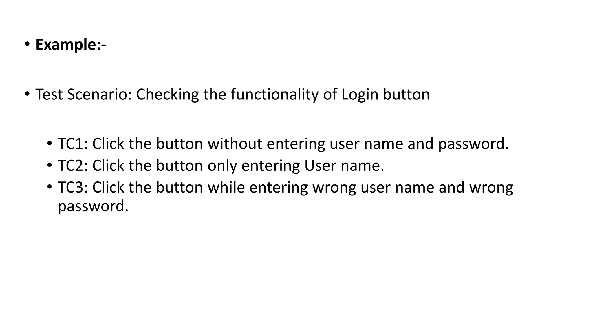 • Example:-
• Test Scenario: Checking the functionality of Login button
• TC1: Click the button without entering user name and password.
• TC2: Click the button only entering User name.
• TC3: Click the button while entering wrong user name and wrong
password.
 