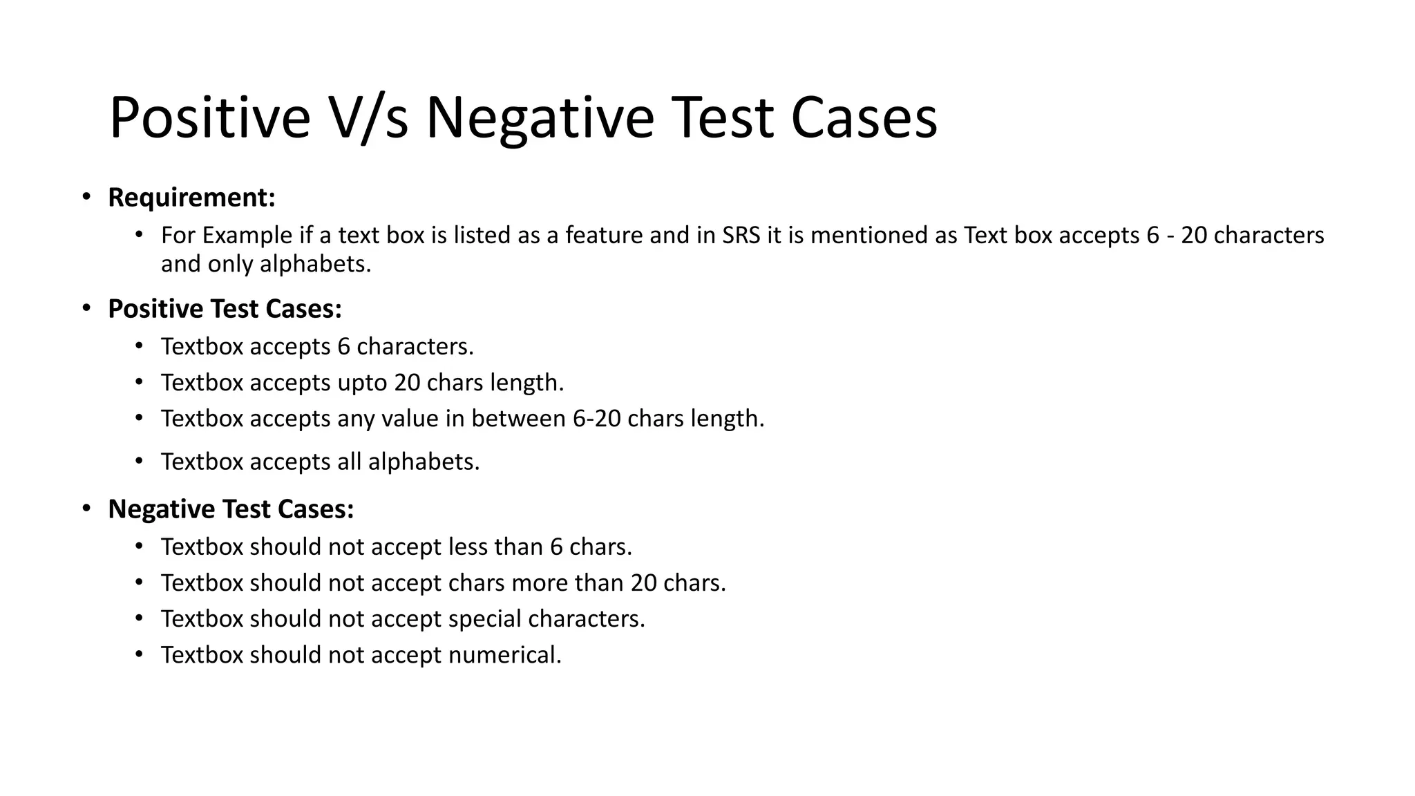 Positive V/s Negative Test Cases
• Requirement:
• For Example if a text box is listed as a feature and in SRS it is mentioned as Text box accepts 6 - 20 characters
and only alphabets.
• Positive Test Cases:
• Textbox accepts 6 characters.
• Textbox accepts upto 20 chars length.
• Textbox accepts any value in between 6-20 chars length.
• Textbox accepts all alphabets.
• Negative Test Cases:
• Textbox should not accept less than 6 chars.
• Textbox should not accept chars more than 20 chars.
• Textbox should not accept special characters.
• Textbox should not accept numerical.
 