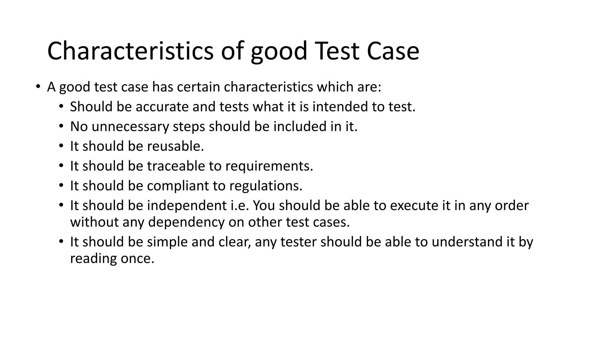 Characteristics of good Test Case
• A good test case has certain characteristics which are:
• Should be accurate and tests what it is intended to test.
• No unnecessary steps should be included in it.
• It should be reusable.
• It should be traceable to requirements.
• It should be compliant to regulations.
• It should be independent i.e. You should be able to execute it in any order
without any dependency on other test cases.
• It should be simple and clear, any tester should be able to understand it by
reading once.
 