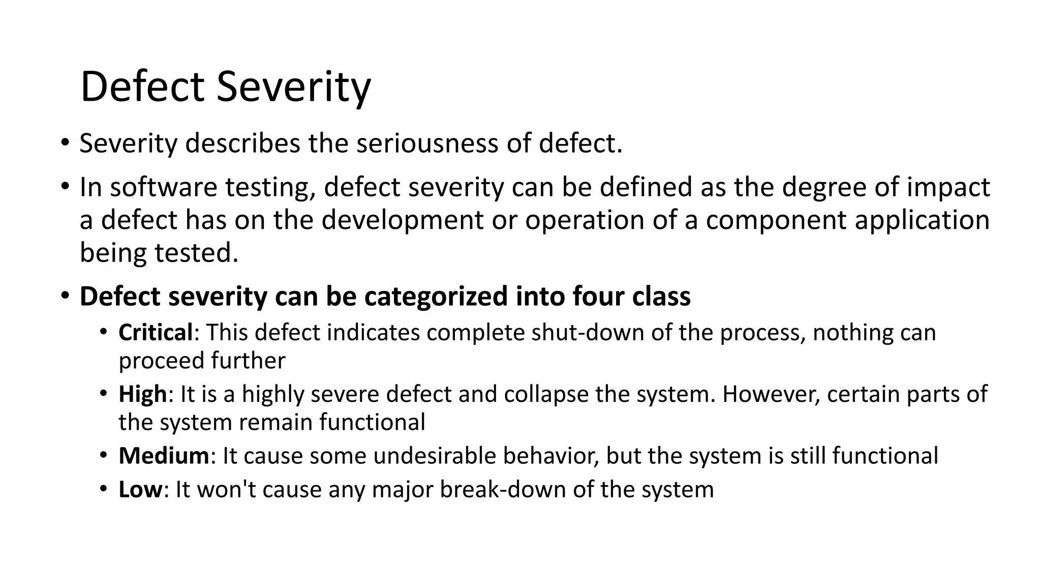 Defect Severity
• Severity describes the seriousness of defect.
• In software testing, defect severity can be defined as the degree of impact
a defect has on the development or operation of a component application
being tested.
• Defect severity can be categorized into four class
• Critical: This defect indicates complete shut-down of the process, nothing can
proceed further
• High: It is a highly severe defect and collapse the system. However, certain parts of
the system remain functional
• Medium: It cause some undesirable behavior, but the system is still functional
• Low: It won't cause any major break-down of the system
 