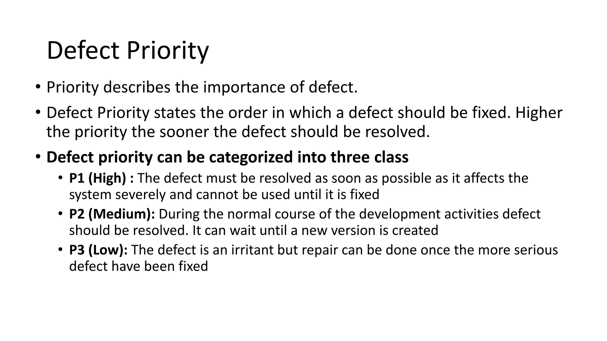 Defect Priority
• Priority describes the importance of defect.
• Defect Priority states the order in which a defect should be fixed. Higher
the priority the sooner the defect should be resolved.
• Defect priority can be categorized into three class
• P1 (High) : The defect must be resolved as soon as possible as it affects the
system severely and cannot be used until it is fixed
• P2 (Medium): During the normal course of the development activities defect
should be resolved. It can wait until a new version is created
• P3 (Low): The defect is an irritant but repair can be done once the more serious
defect have been fixed
 